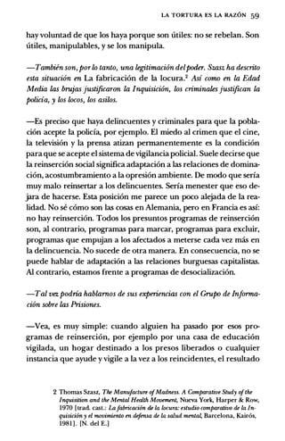 LA TORTURA ES LA RAZON 59
hay voluntad de que los haya porque son utiles: no se rebelan. Son
utiles, manipulables, y se los manipula.
-Tambien son, porlo tanto, una legitimaci6n delpoder. Szasz ha descrito
esta situaci6n en La fabricacion de Ia locura.2 Asi como en la Edad
Media las brujas justificaron la Inquisici6n, los criminates justifican la
policia, y los locos, los asilos.
-Es preciso que haya delincuentes y criminales para que Ia pobla­
cion acepte Ia polida, por ejemplo. El miedo al crimen que el cine,
Ia television y Ia prensa atizan permanentemente es Ia condicion
para que se acepte el sistema de vigilancia policial. Suele decirse que
Ia reinsercion social significa adaptacion a las relaciones de domina­
cion, acostumbramiento a Ia opresion ambiente. De modo que seria
muy malo reinsertar a los delincuentes. Seria menester que eso de­
jara de hacerse. Esta posicion me parece un poco alejada de Ia rea­
lidad. No se como son las cosas en Alemania, pero en Francia es asi:
no hay reinsercion. Todos los presuntos programas de reinsercion
son, al contrario, programas para marcar, programas para excluir,
programas que empujan a los afectados a meterse cada vez mas en
Ia delincuencia. No sucede de otra manera. En consecuencia, no se
puede hablar de adaptacion a las relaciones burguesas capitalistas.
AI contrario, estamos frente a programas de desocializacion.
-Tal vez podria hablarnos de sus experiencias con el Grupo de Informa­
cion sobre las Prisiones.
-Vea, es muy simple: cuando alguien ha pasado por esos pro­
gramas de reinsercion, por ejemplo por una casa de educacion
vigilada, un hogar destinado a los presos liberados o cualquier
instancia que ayude y vigile a Ia vez a los reincidentes, el resultado
2 Thomas Szasz, The Manufacture ofMadness. A Comparative Study ofthe
Inquisition and the Mental Health Movement, Nueva York, Harper & Row,
1970 [trad. cast.: Lafabricaci6n de Ia locura: estudio comparativo de Ia In­
quisici6n y el movimiento en defensa de Ia salud mental, Barcelona, Kair6s,
1981 ] . [N. del E.]
 
