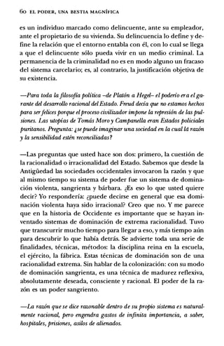 6o EL PODER, UNA BESTIA MAGNIFICA
es un individuo marcado como delincuente, ante su empleador,
ante el propietario de su vivienda. Su delincuencia lo define y de­
fine Ia relacion que el entorno entabla con el, con lo cual se llega
a que el delincuente solo pueda vivir en un medio criminal. La
permanencia de Ia criminalidad no es en modo alguno un fracaso
del sistema carcelario; es, al contrario, Iajustificacion objetiva de
su existencia.
-Para toda la.filosofta politica -de Plat6n a Hegel- elpoderio era el ga­
rante del desarrollo racional delEstado. Freud decia que no estamos hechos
para serJelices porque elproceso civilizador impone la represi6n de las pul­
siones. Las utopias de Tomas Moroy Campanella eran Estados policiales
puritanos. Pregunta: &sepuede imaginar una sociedad en la cual ld raz.6n
y la sensibilidad esten reconciliadas ?
-Las preguntas que usted hace son dos: primero, Ia cuestion de
Ia racionalidad o irracionalidad del Estado. Sabemos que desde Ia
Antigiiedad las sociedades occidentales invocaron Ia razon y que
al mismo tiempo su sistema de poder fue un sistema de domina­
cion violenta, sangrienta y barbara. �Es eso lo que usted quiere
decir? Yo responderfa: �puede decirse en general que esa domi­
nacion violenta haya sido irracional? Creo que no. Y me parece
que en Ia historia de Occidente es importante que se hayan in­
ventado sistemas de dominacion de extrema racionalidad. Tuvo
que transcurrir mucho tiempo para llegar a eso, y mas tiempo aun
para descubrir lo que habfa detras. Se advierte toda una serie de
finalidades, tecnicas, metodos: Ia disciplina reina en Ia escuela,
el ejercito, Ia fabrica. Estas tecnicas de dominacion son de una
racionalidad extrema. Sin hablar de Ia colonizacion: con su modo
de dominacion sangrienta, es una tecnica de madurez reflexiva,
absolutamente deseada, consciente y racional. El poder de Ia ra­
zon es un poder sangriento.
-La raz.6n que se dice raz.onable dentro de su propio sistema es natural­
mente racional, pero engendra gastos de in.finita importancia, a saber,
hospitales, prisiones, asilos de alienados.
 