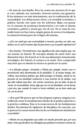 LA TORTURA ES LA RAZON 6 1
-Se trata de una familia. Pero los costos son menores de lo que
se cree; ademas, son racionales. Generan incluso una ganancia.
Si los miramos con mas detenimiento, son Ia confirmacion de Ia
racionalidad. Los delincuentes sirven a Ia sociedad economica y
politica. Sucede otro tanto con los enfermos. Basta con pensar
en el consumo de productos farmaceuticos y en todo el sistema
economico, politico y moral que vive de eso. No se trata de con­
tradicciones; no hay restos, ninglin grano de arena en Ia maquina.
La situacion forma parte de Ia logica del sistema.
-�No cree usted que esta racionalidad se invierte, que hay un salto cua­
litativo en el cual el sistema deja defuncionary ya no puede reproducirse?
-En aleman, Vernunft tiene una significacion mas amplia que rai­
son [razon] en frances. El concepto aleman de razon tiene una
dimension etica. En frances se le da una dimension instrumental,
tecnologica. En frances, Ia tortura es Ia razon. Pero comprendo
muy bien que en aleman Ia tortura no pueda ser Ia razon.
-Los fil6sofos griegos, Arist6teles y Plat6n por ejemplo, tenian una re­
presentaci6n muy determinada de la idealidad. Y, al mismo tiempo, des­
cribian una prtictica politica que debia proteger al Estado, donde la im­
posici6n de esa idealidad conduciria a una traici6n de los ideates, cosa
que ellos sabian muy bien. As� tenian conciencia, por un lado, de que la
raz6n, la racionalidad, tienen algo que ver con la idealidad, con la mora�
y por otro, que cuando la raz6n se torna realidad, ya no tiene nada que
ver con la moral.
-�Por que? Me parece que no hay ninguna ruptura, ninguna con­
tradiccion entre los fundamentos ideales de Ia politica platonica y
Ia practica cotidiana. Esta es Ia consecuencia de los fundamentos
ideales. Sus sistemas de vigilancia, de disciplina, de coaccion, �no
le parecen Ia consecuencia directa de ese fundamento idealmente
concebido?
-Plat6n era un pragmtitico que sabia con mucha precision que, por una
parte, tenia queproducir las ideologias quepudiesen instaurar normas eti-
 
