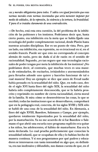 62 EL PODER, UNA BESTIA MAGNIFICA
cas y mwales obligatorias para todos. Ysabia con igualprecision que esas
nwmas mwales eran nwmas inventadas que seria menester imponer pw
medio de soldados, de la represi6n, la violencia y la tortura, la brutalidad.
Ypara el se trataba claramente de una contradicci6n.
-De hecho, esta esta otra cuestion, Ia del problema de Ia inhibi­
cion de las pulsiones y los instintos. Podrfamos decir que, hasta
cierto punto, esa inhibicion era Ia meta que se habfa ftiado una
tecnologfa del poder completamente racional, desde Platon hasta
nuestras actuales disciplinas. Ese es un punto de vista. Pero, por
un lado, esa inhibicion, esa represion, no es irracional en sf, en el
sentido frances. Puede ser que esto no corresponda al concepto
aleman de razon, pero sin duda sf al de razon en el sentido de­
racionalidad. Segundo, �es tan seguro que esas tecnologfas racio­
nales de poder tengan por meta Ia inhibicion de los instintos? �No
podrfamos decir, al contrario, que muchas veces es una mane­
ra de estimularlos, de excitarlos, irritandolos y atormentandolos
para llevarlos adonde uno quiere y hacerlos funcionar de tal o
cual manera? Doy un ejemplo: se dice que antes de Freud nadie
habfa pensado en Ia sexualidad del nino. Que, en todo caso, des­
de el siglo XVI hasta fines del siglo XIX, Ia sexualidad del nino
habrfa sido completamente desconocida, que se Ia habrfa pros­
crito y reprimido en nombre de cierta racionalidad, cierta moral
de Ia familia. Si mira como se desenvolvieron las cosas, lo que se
escribio, todas las instituciones que se desarrollaron, comprobara
que en Ia pedagogfa real, concreta, de los siglos XVIII y XIX solo
se hablo de una cosa: de Ia sexualidad del nino. En Alemania, a
fines del siglo XVIII, Basedow, Salzmann y Campe, por ejemplo,
quedaron totalmente hipnotizados por Ia sexualidad del nino,
por Ia masturbacion. Ya no me acuerdo de si fue Basedow o Salz­
mann el que abrio una escuela cuyo programa explfcito era quitar
a los ninos, los adolescentes, el habito de masturbarse. Esa era Ia
meta declarada. Lo cual prueba perfectamente que conocfan Ia
sexualidad infantil, que se ocupaban de ella y lo habfan hecho de
manera continua. Y si nos preguntamos por que padres y educa­
dores se interesaron con tanta intensidad en algo que, en definiti­
va, era tan inofensivo y difundido, nos damos cuenta de que, en el
 