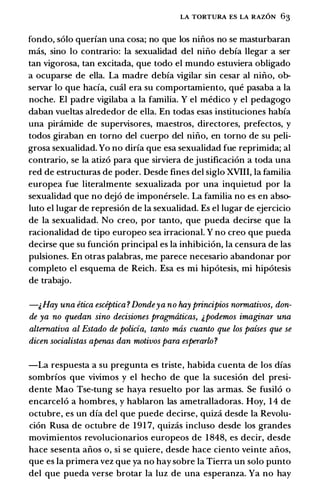 LA TORTURA ES LA RAZON 63
fondo, solo querian una cosa; no que los ninos no se masturbaran
mas, sino lo contrario: Ia sexualidad del nino debia llegar a ser
tan vigorosa, tan excitada, que todo el mundo estuviera obligado
a ocuparse de ella. La madre debia vigilar sin cesar al nino, ob­
servar lo que hacia, emil era su comportamiento, que pasaba a Ia
noche. El padre vigilaba a Ia familia. Y el medico y el pedagogo
daban vueltas alrededor de ella. En todas esas instituciones habia
una pinimide de supervisores, maestros, directores, prefectos, y
todos giraban en torno del cuerpo del nino, en torno de su peli­
grosa sexualidad. Yo no diria que esa sexualidad fue reprimida; al
contrario, se Ia atiz6 para que sirviera de justificaci6n a toda una
red de estructuras de poder. Desde fines del siglo XVIII, Ia familia
europea fue literalmente sexualizada por una inquietud por Ia
sexualidad que no dej6 de imponersele. La familia no es en abso­
luto el lugar de represi6n de Ia sexualidad. Es el lugar de ejercicio
de Ia sexualidad. No creo, por tanto, que pueda decirse que Ia
racionalidad de tipo europeo sea irracional. Y no creo que pueda
decirse que su funci6n principal es Ia inhibici6n, Ia censura de las
pulsiones. En otras palabras, me parece necesario abandonar por
completo el esquema de Reich. Esa es mi hip6tesis, mi hip6tesis
de trabajo.
-&Hay una etica esceptica ?Dondeya no hay principios normativos, don­
de ya no quedan sino decisiones pragmaticas, j,podemos imaginar una
alternativa al Estado de policia, tanto mas cuanto que los paises que se
dicen socialistas apenas dan motivos para esperarlo?
-La respuesta a su pregunta es triste, habida cuenta de los dias
sombrios que vivimos y el hecho de que Ia sucesi6n del presi­
dente Mao Tse-tung se haya resuelto por las armas. Se fusil6 o
encarcel6 a hombres, y hablaron las ametralladoras. Hoy, 1 4 de
octubre, es un dia del que puede decirse, quiza desde Ia Revolu­
ci6n Rusa de octubre de 1 91 7, quizas incluso desde los grandes
movimientos revolucionarios europeos de 1 848, es decir, desde
hace sesenta anos o, si se quiere, desde hace ciento veinte anos,
que es Ia primera vez que ya no hay sobre Ia Tierra un solo punto
del que pueda verse brotar Ia luz de una esperanza. Ya no hay
 
