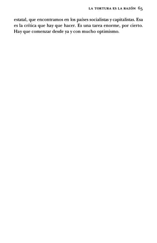 LA TORTURA ES LA RAZON 65
estatal, que encontramos en los pafses socialistas y capitalistas. Esa
es Ia crftica que hay que hacer. Es una tarea enorme, por cierto.
Hay que comenzar desde ya y con mucho optimismo.
 
