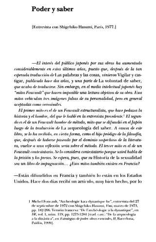 Poder y saber
[Entrevista con Shigchiko Hasumi, Paris, 1 977. ]
-El interes del p-ublico japones por sus ohras ha aumentado
considerablemente en eslos ultimos aiios, puesto que, de�Jmes de La tan
esfJerada tradw:cion fiR Las palabras y las cosas, vinieron Vigilar y cas­
tigar, Jmblicado hate dos aiios, y una parte de La vohmtad de saber,
que acaba de tmducirse. Sin embargo, en el medio intelectualjafmnes hay
"milos F'oucault " que hacen imjmsible una lectura o�jetiva de .m obra. Asos
mitos vehif:ulan ttl's imtigenesfalsas de su personalidad, fJero en g1meral
atefJtadas como vemsimiles.
f.'l primer milo e. f'l df' un Foumult estructuralista, que hare fJedazos La
histaria y el lwmh·re, del que It' lmhte en La enlrevi.5la prn:edente. 1 El segun­
do es el de un Fouamlt lwmbtl' de metodo, milo que se difurulif) en el.Japon
luego de La trruluaitln de La arqueologfa del saner. A mu.m de este
libro, se lo ha rn:ibido, en f'iertaJOrm,a, carno el hijo fJrodigo de la filosojia,
que, desfmes de habenf' Jmsewlo por el dominio smfJet:hoso de la literatu­
ra, vuelve a una -rf'jlexion seria sohre el metodo. El tercer milo es el de un
Foucault amleslatario. Se lo considera conleslalario fJtJrque usted habla de
la fJrnion )' los Jn-esos. Se e�pera, pues, que su Historia de Ia sexualidad
sea un libm de imfmgnacion. . . j ,f:.Sos mitos tambiht exi.�len en Francia ?
-Estan dihmdidos en Francia y tam bicn lo estan en los Estados
Unidos. Han� dos rlfas recihf un articulo, muy hien hecho, por lo
I M ichel Foucault, "Archcologic kam dynasli<lllt' he", cnl rcvista del 27
de scpricmhrc de I !J7:.! con Shigchiko Hasu m i , 1/mi, marzo tic I !J73,
pp. I H2-206, Vcrsion ll'ann·sa: "llc l ' a rchcologic ;I Ia dynasr ique", en
m�; vol. I , nlun. l l !J, pp. 1 27:�- 1 2H4 l r •ad . t asr.: "De Ia arq ucologia
a Ia dinasl ka", en f.��lmtegim de JmtJ.,,-: o/Jm.1 r.1mriaiR.I, II, Ba1·cdona,
l'aick>s, 1 !1�19 ] ,
 