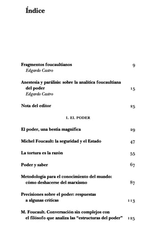 "
Indice
Fragmentos foucaultianos 9
Edgardo Castro
Anestesia y parilisis: sobre Ia analitica foucaultiana
del poder 15
Edgardo Castro
Nota del editor 25
I. EL PODER
El poder, una bestia magnifica 29
Michel Foucault: Ia seguridad y el Estado 47
La tortura es Ia razon 55
Poder y saber 67
Metodologia para el conocimiento del mundo:
como deshacerse del marxismo 87
Precisiones sobre el poder: respuestas
a algunas criticas 1 13
M. Foucault. Conversacion sin complejos con
el f"Ilosofo que analiza las "estructuras del poder" 125
 