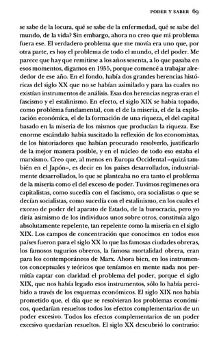 PODER Y SABER 6g
se sabe de Ia locura, que se sabe de Ia enfermedad, que se sabe del
mundo, de Ia vida? Sin embargo, ahora no creo que mi problema
fuera ese. El verdadero problema que me movia era uno que, por
otra parte, es hoy el rroblema de todo el mundo, el del poder. Me
parece que hay que remitirse a los aiios sesenta, a lo que pasaba en
esos momentos, digamos en 1955, porque comence a trabajar alre­
dedor de ese aiio. En el fondo, habia dos grandes herencias hist6-
ricas del siglo XX que no se habian asimilado y para las cuales no
existian instrumentos de amilisis. Esas dos herencias negras eran el
fascismo y el estalinismo. En efecto, el siglo XIX se habia topado,
como problema fundamental, con el de Ia miseria, el de Ia explo­
taci6n econ6mica, el de Ia formaci6n de una riqueza, el del capital
basado en Ia miseria de los mismos que producian Ia riqueza. Ese
enorme escandalo habia suscitado Ia reflexi6n de los economistas,
de los historiadores que habian procurado resolverlo, justificarlo
de Ia inejor manera posible, y en el nucleo de todo eso estaba el
marxismo. Creo que, al menos en Europa Occidental -quiza tam­
bien en el Jap6n-, es decir en los paises desarrollados, industrial­
mente desarrollados, lo que se planteaba no era tanto el problema
de Ia mise
_
ria como el del exceso de poder. Tuvimos regimenes ora
capitalistas, como sucedia con el fascismo, ora socialistas o que se
decian socialistas, como sucedia con el estalinismo, en los cuales el
exceso de poder del aparato de Estado, de Ia burocracia, pero yo
diria
·
asimismo de los individuos unos sobre otros, constituia algo
absolutamente repelente, tan repelente como Ia miseria en el siglo
XIX. Los campos de concentraci6n que conocimos en todos esos
paises fueron para el siglo XX lo que las famosas ciudades obreras,
los famosos tugurios obreros, Ia famosa mortalidad obrera, eran
para los contemporaneos de Marx. Ahora bien, en los instrumen­
tos conceptuales y te6ricos que teniamos en mente nada nos per­
mitia captar con claridad el problema del poder, porque el siglo
XIX, que nos habia legado esos instrumentos, solo lo habia perci­
bido a traves de los esquemas econ6micos. El siglo XIX nos habia
prometido que, el dia que se resolvieran los problemas econ6mi­
cos, quedarian resueltos todos los efectos complementarios de un
poder excesivo. Todos los efectos complementarios de un poder
excesivo quedarian resueltos. El siglo XX descubri6 lo contrario:
 