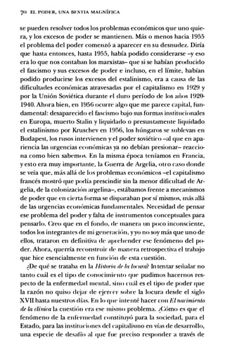 70 EL PODt:R, UNA Bt:STIA MAGNIFICA
se pueden resolver todos los problemas econ6micos que uno quie­
ra, y los excesos de poder se mantienen. Mas o menos hacia 1 955
el problema del poder comenz6 a aparecer en su desnudez. Diria
que hasta entonces, hasta 1955, habia podido considerarse -y eso
era lo que nos contaban los marxistas- que si se habian producido
el fascismo y sus excesos de poder e incluso, en el limite, habfan
podido producirse los excesos del estalinismo, era a causa de las
dificultades econ6micas atravesadas por el capitalismo en 1929 y
por Ia Union Sovietica durante t>l duro periodo de los anos 1 920-
1940. Ahora bien, en 1956 ocurre algo que me parece capital, fun­
damental: desaparecido el fascismo b�jo sus formas institncionales
en Europa, muerto Stalin y liquidado o presuntamente liquidado
el estalinismo por Kruschev en 1 956, los hiingaros se sublevan en
Budapest, los rusos inteivienen y el poder sovietico -al que en apa­
riencia las urgencias econ6mica'! ya no debian presionar- reaccio­
na como bien sabemos. En Ia misma epoca tenfamos en Francia,
y esto era muy importante, Ia Guerra de Argclia, otro caso donde
se vela que, mas alia de los problemas economicos -el capitalismo
frances mostro que podia prescindir sin Ia menor dificultad de Ar­
gelia, de Ia colonizaci6n argelina-, estibamos frente a mecanismos
de poder que en cierta forma se disparaban por si mismos, mas alia
de las urgencias ecom)micas fundamentales. Necesidad de pensar
ese problema del poder y falta de instrumentos conceptuales para
pensarlo. Creo que en el fondo, de rnanera un poco inconsciente,
todos los integrantes de mi generaci{m , yyo no soy mas que uno de
ellos, trataron en definitiva de aprehender esc fenomeno del po­
der. Ahora, querrfa reconstruir de manera retrospectiva el trab�jo
que hice esencialmente en funci<'m de esta cuestion.
�De que se trataba en Ia Hi.�toria rlr la lomra? In tentar senalar no
tanto cual es el tipo de conocimiC'nto qut> pudimos hacernos res­
pecto de Ia enfermedad mental. sino nt<il es el tipo de poder que
Ia razon no quiso dt;jar de �jercer sohre Ia locura desde el siglo
XVII hasta nuestros dfas. En lo que intente hacer con El narimienlo
de La clinica Ia cuesti6n era esc mismo problema. �Como es que el
fenomeno de Ia enf(�nnedad constituy6 para Ia sociedad, para el
Estado, para las institudoncs del capitalismo en vfas de desarrollo,
una especie de desaffo al que fue preciso responder a traves de
 
