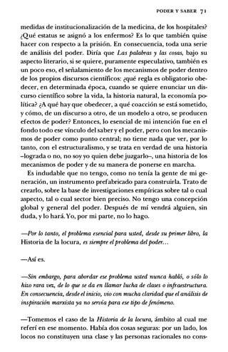 PODER Y SABER 7 1
medidas de institucionalizacion de Ia medicina, de los hospitales?
c:Que estatus se asigno a los enfennos? Es lo que tambien quise
hacer con respecto a Ia prision. En consecuencia, toda una serie
de amilisis del poder. Diria que Las palabras y las cosas, bajo su
aspecto literario, si se quiere, puramente especulativo, tambien es
un poco eso, el seiialamiento de los mecanismos de poder dentro
de los propios discursos cientificos: c:que regia es obligatorio obe­
decer, en determinada epoca, cuando se quiere enunciar un dis­
curso cientifico sobre Ia vida, Ia historia natural, Ia economia po­
litica? c:A que hay que obedecer, a que coaccion se esta sometido,
y como, de un discurso a otro, de un modelo a otro, se producen
efectos de poder? Entonces, lo esencial de mi intencion fue en el
fondo todo ese vinculo del saber y el poder, pero con los mecanis­
mos de poder como punto central; no tiene nada que ver, por lo
tanto, con el estructuralismo, y se trata en verdad de una historia
-lograda o no, no soy yo quien debejuzgarlo-, una historia de los
mecanismos de poder y de su manera de ponerse en marcha.
Es indudable que no tengo, como no tenia Ia gente de mi ge­
neracion, un instrumento prefabricado para construirla. Trato de
crearlo, sobre Ia base de investigaciones empiricas sobre tal o cual
aspecto, tal o cual sector bien preciso. No tengo una concepcion
global y general del poder. Despues de mi vendni alguien, sin
duda, y lo bani. Yo, por mi parte, no lo hago.
-Por lo tanto, el problema esencial para usted, desde su primer libro, la
Historia de Ia locura, es siempre elproblema delpoder. . .
-Asi es.
-Sin embargo, para abordar ese problema usted nunca hablO, o solo lo
hizo rara vez., de lo que se da en llamar lucha de clases o infraestructura.
En consecuencia, desde el inicio, vio con mucha claridad que el analisis de
inspiraci6n marxista ya no servia para ese tipo defen6meno.
-Tomemos el caso de Ia Historia de la locura, ambito al cual me
referi en ese momento. Habia dos cosas seguras: por un lado, los
locos no constituyen una clase y las personas racionales no cons-
 