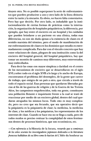 72 EL PODER, UNA BESTIA MAGNIFICA
tituyen otra. No es posible superponer Ia serie de enfrentamien­
tos que pueden producirse a uno y otro lado de Ia linea divisoria
entre Ia razon y Ia sinrazon. Es obvio, no hacen falta comentarios.
Pero hay que decirlo. Por otro lado, es includable que Ia insti­
tucionalizaci6n de ciertas formas de pcicticas como Ia interna­
ci6n, Ia organizaci6n de hospitales psiquiatricos, Ia diferencia, por
ejemplo, que hay entre el encierro en un hospital y los cuidados
que pueden brindarse a un paciente en una clinica, todas esas
diferencias, no son sin duda ajenas a Ia existencia de clases en el
sentido marxista del termino, pero el modo de manifestaci6n de
ese enfrentamiento de clases en los dominios que estudio es extre­
madamente complicada. Para dar con el vinculo concreto que hay
entre relaciones de clases, pliegues de una instituci6n como Ia del
encierro del hospital general, del hospital psiquiatrico, hay que
tomar un mont6n de caminos muy diferentes, muy entreverados,
muy embrollados.
Para decir las cosas con mayor simpleza y claridad: en el centro
de los mecanismos de encierro que se desarrollaron en el siglo
XVI y sobre todo en el siglo XVII a lo largo y lo ancho de Europa,
encontramos el problema del desempleo, de Ia gente que carece
de trabajo, que emigra de un pais a otro, que circula a traves de
todo el espacio social. Esas personas que quedaron liberadas gra­
cias al fin de las guerras de religion y de Ia Guerra de los Treinta
Aiios, los campesinos empobrecidos, toda esa gente, constituyen
una poblaci6n flotante e inquietante frente a Ia cual se trat6 de
reaccionar por medio de un encierro global, dentro del cual que­
claron atrapados los mismos locos. Todo esto es muy complica­
do, pero no creo que sea fecundo, que sea operativo decir que
Ia psiquiatria es Ia psiquiatria de clase; Ia medicina, Ia medicina
de clase, y los medicos y los psiquiatras, los representantes de los
intereses de clase. Cuando se hace eso no se llega a nada, pero de
todos modos es preciso resituar Ia complejidad de estos fenome­
nos dentro de procesos hist6ricos, que son economicos, etc.
-Con referencia a la Historia de Ia locura, recuerdo que a comienzos
de los aiios sesenta los investigadores japoneses dedicados a la literatura
francesa hablaban de su libro como lo hacian de L'Idee du bonheur au
 