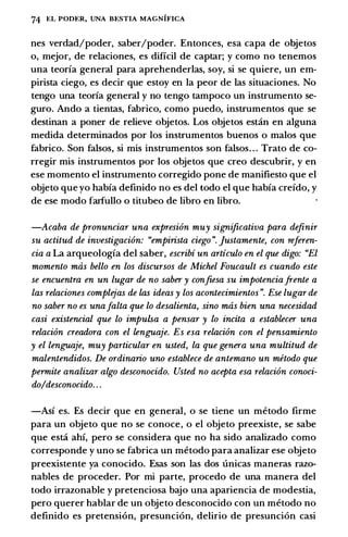 74 EL PODI<:R, UNA BI<:STIA MAGNIFICA
nes verdad/poder, saber/poder. Entonces, esa capa de objetos
o, mejor, de relaciones, es dificil de captar; y como no tenemos
una teoria general para aprehenderlas, soy, si se quiere, un em­
pirista ciego, es decir que estoy en Ia peor de las situaciones. No
tengo una teoria general y no tengo tampoco un instrumento se­
guro. Ando a tientas, fabrico, como puedo, instrumentos que se
destinan a poner de relieve objetos. Los objetos est:in en alguna
medida determinados por los instrumentos buenos o malos que
fabrico. Son falsos, si mis instrumentos son falsos. . . Trato de co­
rregir mis instrumentos por los objetos que creo descubrir, y en
ese momento el instrumento corregido pone de manifiesto que el
objeto que yo habia definido no es del todo el que habia creido, y
de ese modo farfullo o titubeo de libro en libro.
-Acaba de pronunciar una expresion muy significativa para definir
su actitud de investigacion: "empirista ciego". ]ustamente, con referen­
cia a La arqueologia del saber, escribi un articulo en el que digo: "El
momento mas bello en los discursos de Michel Foucault es cuando este
se encuentra en un Lugar de no saber y confiesa su impotenciafrente a
las relaciones complejas de las ideas y los acontecimientos". Ese Lugar de
no saber no es unaJalta que lo desalienta, sino mas bien una necesidad
casi existencial que lo impulsa a pensar y lo incita a establecer una
relacion creadora con el lenguaje. Es esa relacion con el pensamiento
y el lenguaje, muy particular en usted, la que genera una multitud de
malentendidos. De ordinario uno establece de antemano un metodo que
permite analizar algo desconocido. Usted no acepta esa relacion conoci­
do/desconocido. . .
-Asi es. Es decir que en general, o se tiene un metodo firme
para un objeto que no se conoce, o el objeto preexiste, se sabe
que est:i ahi, pero se considera que no ha sido analizado como
corresponde y uno se fabrica un metodo para analizar ese objeto
preexistente ya conocido. Esas son las dos unicas maneras razo­
nables de proceder. Por mi parte, procedo de una manera del
todo irrazonable y pretenciosa bajo una apariencia de modestia,
pero querer hablar de un objeto desconocido con un metodo no
definido es pretension, presuncion, delirio de presuncion casi
 