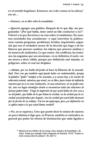PODER Y SABt:R 75
en el sentido hegeliano. Entonces, me echo ceniza en Ia cabeza;
soy asi. . .
-Entonces, en su libro sobre la sexualidad. . .
-Querria agregar una palabra. Despues de lo que dije, me pre­
guntanin: "�Por que habla, tiene usted un hilo conductor o no?".
Volvere a lo que decia hace un rato sobre el estalinismo. En nues­
tras sociedades hay actualmente -y aqui interviene Ia politica­
unas cuantas preguntas, problemas, heridas, inquietudes, angus­
tias que son el verdadero motor de Ia eleccion que hago y de los
blancos que procuro analizar, los objetos que procuro analizar y
mi manera de analizarlos. Lo que somos -los conflictos, las tensio­
nes, las angustias que nos atraviesan- es en definitiva el suelo -no
me atrevo a decir solido, porque por definicion esta minado, es
peligroso- sobre el cual me desplazo.
-Ademas, por eso habla del poder al hacer la Historia de Ia sexuali­
dad. Pero creo que tambien aqui puede haber un malentendido, porque
la palabra "poder" siempre se ha asociado, y se asocia hoy, a la noci6n de
soberania estatal, mientras que usted, en su libro, para tratar de definirla
muestra que no es ni una instituci6n, ni una estructura, ni un poder esta­
tal, sino un Lugar estrategico donde se encuentran todas las relaciones de
fuerzas poder/saber. Tengo la impresi6n de que usted habla de otra cosa y
no delpoder, que habla de lo que llama la verdad, no la verdad que la so­
ciedad actualproducepor doquier, sino la verdad que usted debe alcanzar
por laficci6n de su trabajo. Tal vez me equivoque, pero �su definicion no
se aplica mejor a lo que usted llama verdad?
-No, no se equivoca. Creo que puedo decir lo mismo de manera
un poco distinta si digo que, en Francia, tambien se entienden en
general por poder los efectos de dominacion que estan ligados a
* Alusi6n ai uso blblico de Ia ceniza como muestra de humildad o de
dolor. Vease por ejemplo Libro Segundo de Samuel, 13:19: "Tamar se
echo ceniza sobre Ia cabeza". [N. del T.]
 