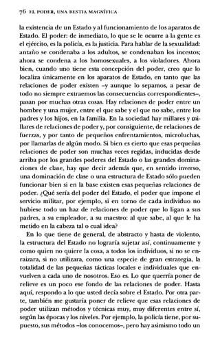 76 t:L POin:R, UNA BESTlA MAGNIFICA
Ia existencia de un Estado y al funcionamiento de los aparatos de
Estado. El poder: de inmediato, lo que se le ocurre a Ia gente es
el t:iercito, es Ia policia, es Iajusticia. Para hablar de Ia sexualidad:
antaiio se condenaba a los adultos, se condenaban los incestos;
ahora se condena a los homosexuales, a los violadores. Ahora
bien, cuando uno tiene esta concepcion del poder, creo que lo
localiza unicamente en los aparatos de Estado, en tanto que las
relaciones de poder existen -y aunque lo sepamos, a pesar de
todo no siempre extraemos las consecuencias correspondientes-,
pasan por muchas otras cosas. Hay relaciones de poder entre un
hombre y una mujer, entre el que sabe y el que no sabe, entre los
padres y los hijos, en Ia familia. En Ia sociedad hay millares y mi­
llares �e relaciones de poder y, por consiguiente, de relaciones de
fuerzas, y por tanto de pequeiios enfrentamientos, microluchas,
por llamarlas de alglin modo. Si bien es cierto que esas pequeiias
relaciones de poder son muchas veces regidas, inducidas desde
arriba por los grandes poderes del Estado o las grandes domina­
ciones de clase, hay que decir ademas que, en sentido inverso,
una dominacion de clase o una estructura de Estado solo pueden
funcionar bien si en Ia base existen esas pequeiias relaciones de
poder. �Que seria del poder del Estado, el poder que impone el
servicio militar, por ejemplo, si en torno de cada individuo no
hubiese todo un haz de relaciones de poder que lo ligan a sus
padres, a su enipleador, a su maestro: al que sabe, al que le ha
metido en la cabeza tal o cual idea?
En lo que tiene de general, de abstracto y basta de violento,
la estructura del Estado no lograria sujetar asi, continuamente y
como quien no quiere Ia cosa, a todos los individuos, si no se en­
raizara, si no utilizara, como una especie de gran estrategia, Ia
totalidad de las pequeiias tcicticas locales e individuales que en­
vuelven a cada uno de nosotros. Eso es. Lo que querria poner de
relieve es un poco ese fondo de las relaciones de poder. Hasta
aqui, respondo a lo que usted decia sobre el Estado. Por otra par­
te, tambien me gustaria poner de relieve que esas relaciones de
poder utilizan metodos y tecnicas muy, muy diferentes entre si,
seglin las epocas y los niveles. Por ejemplo, Ia policia tiene, por su­
puesto, sus metodos -los conocemos-, pero hay asimismo todo un
 