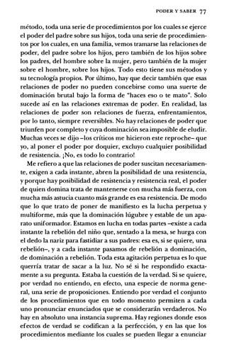 PODER Y SABER 77
metodo, toda una serie de procedimientos por los cuales se ejerce
el poder del padre sobre sus hijos, toda una serie de procedimien­
tos por los cuales, en una familia, vemos tramarse las relaciones de
poder, del padre sobre los hijos, pero tambien de los hijos sobre
los padres, del hombre sobre la mujer, pero tambien de la mujer
sobre el hombre, sobre los hijos. Todo esto tiene sus metodos y
su tecnologfa propios. Por ultimo, hay que decir tambien que esas
relaciones de poder no pueden concebirse como una suerte de
dominaci6n brutal b<:Yo la forma de "haces eso o te mato". Solo
sucede asf en las relaciones extremas de poder. En realidad, las
relaciones de poder son relaciones de fuerza, enfrentamientos,
por lo tanto, siempre reversibles. No hay relaciones de poder que
triunfen por completo y cuya dominaci6n sea imposible de eludir.
Muchas veces se dijo -los crfticos me hicieron este reproche- que
yo, al poner el poder por doquier, excluyo cualquier posibilidad
de resistencia. jNo, es todo lo contrario!
Me refiero a que las relaciones de poder suscitan necesariamen­
te, exigen a cada instante, abren la posibilidad de una resistencia,
y porque hay posibilidad de resistencia y resistencia real, el poder
de quien domina trata de mantenerse con mucha mas fuerza, con
mucha mas astucia cuanto mas grande es esa resistencia. De modo
que lo que trato de poner de manifiesto es la lucha perpetua y
multiforme, mas que la dominaci6n lugubre y estable de un apa­
rato uniformador. Estamos en lucha en todas partes --existe a cada
instante la rebeli6n del niiio que, sentado a la mesa, se hurga con
el dedo Ia nariz para fastidiar a sus padres: esa es, si se quiere, una
rebeli6n-, y a cada instante pasamos de rebeli6n a dominaci6n,
de dominaci6n a rebeli6n. Toda esta agitaci6n perpetua es lo que
querrfa tratar de sacar a la luz. No se si he respondido exacta­
mente a su pregunta. Estaba la cuesti6n de la verdad. Si se quiere,
por verdad no entiendo, en efecto, una especie de norma gene­
ral, una serie de proposiciones. Entiendo por verdad el conjunto
de los procedimientos que en todo momento permiten a cada
uno pronunciar enunciados que se considerar.in verdaderos. No
hay en absoluto una instancia suprema. Hay regiones donde esos
efectos de verdad se codifican a Ia perfecci6n, y en las que los
procedimientos mediante los cuales se pueden llegar a enunciar
 