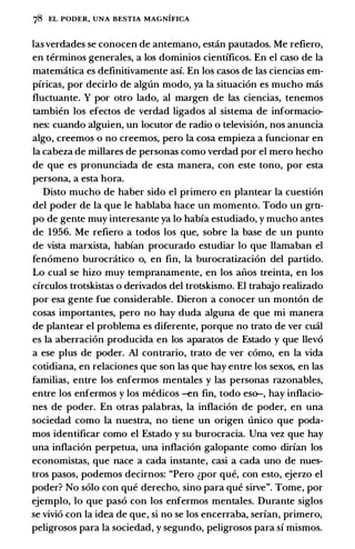 78 EL PODER, UNA BESTIA MAGNIFICA
las verdades se conocen de antemano, estan pautados. Me refiero,
en terminos generales, a los dominios cientfficos. En el caso de Ia
matematica es definitivamente asf. En los casos de las ciencias em­
pfricas, por decirlo de algun modo, ya Ia situacion es mucho mas
fluctuante. Y por otro lado, al margen de las ciencias, tenemos
tambien los efectos de verdad ligados al sistema de informacio­
nes: cuando alguien, un locutor de radio o television, nos anuncia
algo, creemos o no creemos, pero Ia cosa empieza a funcionar en
Ia cabeza de millares de personas como verdad por el mero hecho
de que es pronunciada de esta manera, con este tono, por esta
persona, a esta hora.
Disto mucho de haber sido el primero en plantear Ia cuestion
del poder de Ia que le hablaba hace un momento. Todo un gru­
po de gente muy interesante ya lo habfa estudiado, y mucho antes
de 1956. Me refiero a todos los que, sobre Ia base de un punto
de vista marxista, habfan procurado estudiar lo que llamaban el
fenomeno burocratico o, en fin, Ia burocratizacion del partido.
Lo cual se hizo muy tempranamente, en los aiios treinta, en los
cfrculos trotskistas o derivados del trotskismo. El trabajo realizado
por esa gente fue considerable. Dieron a conocer un monton de
cosas importantes, pero no hay duda alguna de que mi manera
de plantear el problema es diferente, porque no trato de ver cual
es Ia aberracion producida en los aparatos de Estado y que llevo
a ese plus de poder. AI contrario, trato de ver como, en Ia vida
cotidiana, en relaciones que son las que hay entre los sexos, en las
familias, entre los enfermos mentales y las personas razonables,
entre los enfermos y los medicos -en fin, todo eso-, hay inflacio­
nes de poder. En otras palabras, Ia inflacion de poder, en una
sociedad como Ia nuestra, no tiene un origen unico que poda­
mos identificar como el Estado y su burocracia. Una vez que hay
una inflacion perpetua, una inflacion galopante como dirfan los
economistas, que nace a cada instante, casi a cada uno de nues­
tros pasos, podemos decirnos: "Pero �por que, con esto, ejerzo el
poder? No solo con que derecho, sino para que sirve". Tome, por
ejemplo, lo que paso con los enfermos mentales. Durante siglos
se vivio con Ia idea de que, si no se los encerraba, serfan, primero,
peligrosos para Ia sociedad, y segundo, peligrosos para sf mismos.
 