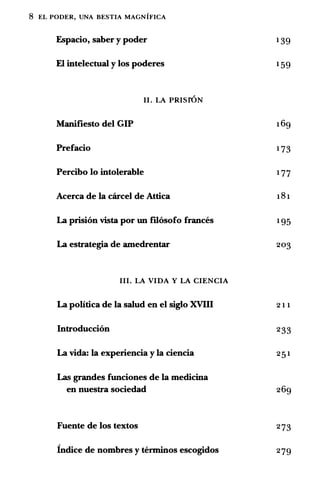 8 EL PODER, UNA BESTIA MAGNIFICA
Espacio, saber y poder 139
El intelectual y los poderes 159
II. LA PRISrON
Manifiesto del GIP 169
Prefacio 173
Percibo lo intolerable 177
Acerca de Ia carcel de Attica 181
La prision vista por un mosofo frances 195
La estrategia de amedrentar 203
III. LA VIDA Y LA CIENCIA
La politica de Ia salud en el siglo XVIII 211
Introduccion 233
La vida: Ia experiencia y Ia ciencia 251
Las grandes funciones de Ia medicina
en nuestra sociedad 269
Fuente de los textos 273
lndice de nombres y terminos escogidos 279
 