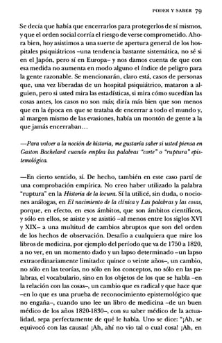 POI>t:R Y SABER 79
Se decfa que habia que encerrarlos para protegerlos de si mismos,
y que el orden social corria el riesgo de verse comprometido. Aho­
ra bien, hoy asistimos a una suerte de apertura general de los hos­
pitales psiquiatricos -una tendencia bastante sistematica, no se si
en el Japon, pero si en Europa- y nos damos cuenta de que con
esa medida no aumenta en modo alguno el indice de peligro para
Ia gente razonable. Se mencionaran, claro estci, casos de personas
que, una vez liberadas de un hospital psiquiatrico, mataron a al­
guien, pero si usted mira las estadisticas, si mira como sucedian las
cosas antes, los casos no son mas; diria mas bien que son menos
que en Ia epoca en que se trataba de encerrar a todo el mundo y,
al margen mismo de las evasiones, habia un monton de gente a Ia
quejamas encerraban. . .
-Para volver a La nocion de historia, megustaria sabersi ustedpiensa en
Gaston Bachelard cuando emplea las palabras "corte" o "ruptura" epis­
temol6gica.
-En cierto sentido, si. De hecho, tambien en este caso parti de
una comprobacion empirica. No creo haber utilizado Ia palabra
"ruptura" en Ia Historia de La locura. Si Ia utilice, sin duda, o nocio­
nes ancilogas, en El nacimiento de La clinica y Las palabras y las cosas,
porque, en efecto, en esos ambitos, que son ambitos cientificos,
y solo en ellos, se asiste y se asistio -al menos entre los siglos XVI
y XIX- a una multitud de cambios abruptos que son del orden
de los hechos de observacion. Desafio a cualquiera que mire los
libros de medicina, por ejemplo del periodo que va de 1 750 a 1820,
a no ver, en un momento dado y un lapso determinado -un lapso
extraordinariamente limitado: quince o veinte alios-, un cambio,
no solo en las teorias, no solo en los conceptos, no solo en las pa­
labras, el vocabulario, sino en los objetos de los que se habla -en
Ia relacion con las cosas-, un cambio que es radical y que hace que
-en lo que es una prueba de reconocimiento epistemologico que
no engalia-, cuando uno lee un libro de medicina -de un buen
medico de los alios 1 820-1830-, con su saber medico de Ia actua­
lidad, sepa perfectamente de que le habla. Uno se dice: "jAh, se
equivoco con las causas! jAh, ahi no vio tal o cual cosa! jAh, en
 