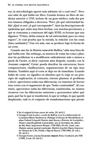 80 EL PODER, UNA BESTIA MAGNIFICA
eso, la microbiologia aport6 mas adelante tal o cual otra!". Pero
uno sabe de que habla ese libro. Cuando leemos un libro de me­
dicina anterior a 1 750, incluso de un gran medico, cada dos por
tres estamos obligados a decirnos: "Pero �de que enfermedad ha­
bla? �Que es eso? �A que corresponde?". Ante las descripciones de
epidemias que estan muy bien hechas, con muchas precisiones, y
que se remontan a comienzos del siglo XVIII, es forzoso que nos
digamos: ''Y bien, debia tratarse de tal enfermedad, pero no estoy
seguro", lo cual prueba que la mirada, la relaci6n con las cosas
[han cambiadoV Una vez mas, esto se produce bajo la forma de
un corte.
Cuando uno lee la Historia naturalde Buffon,4 sabe muy bien de
que habla este. Sin embargo, su manera de tratar las cosas y plan-.
tear los problemas va a modificarse radicalmente mas o menos a
partir de Cuvier, es decir cuarenta alios despues, cuando, con la
Anatomie comparee,5 Cuvier pueda descifrar las estructuras, hacer
comparaciones, clasificaciones, organizaciones de un tipo muy
distinto. Tambien aqui el corte se deja ver de inmediato. Cuando
hablo de corte, no significa en absoluto que lo erija en un prin­
cipia de explicaci6n; al contrario, intento plantear el problema
y decir: apreciemos todas esas diferencias, no tratemos de borrar
esos cortes con el argumento de que "hubo continuidad". Al con­
trario, apreciemos todas las diferencias, sumemoslas, no seamos
cicateros con las diferencias existentes y procuremos saber que
paso, que fue lo que se transform6, lo que se redujo, lo que qued6
desplazado, emil es el conjunto de transformaciones que permi-
3 En el original Ia frase carece de verbo. [N. del E.]
4 Georges-Louis Leclerc, conde de Buffon (con Ia colaboraci6n de
Louis-Jean-Marie Daubenton, Philippe Gueneau de Montbeliard, el
abate Gabriel Leopold Charles Arne Bexon y Etienne de Lacepede) ,
Histoire naturelle ginirale et particuliire, avec Ia description du cabinet
du Roi, Paris, Imprimerie Royale, 1 749-1803, 44 vols. [trad. cast.:
Historia natural, generaly particular, Madrid, Joachin Ibarra Impresor
de c.imara de S. M./Viuda e Hija de Ibarra, 1 785-1805, 21 vols.] .
[N. del E.]
5 Georges Cuvier, 1-efons d'anatomie comparee, Paris, Crochard, aii.o VIII
[ 1 799] , 2 vols. [N. del E.]
 