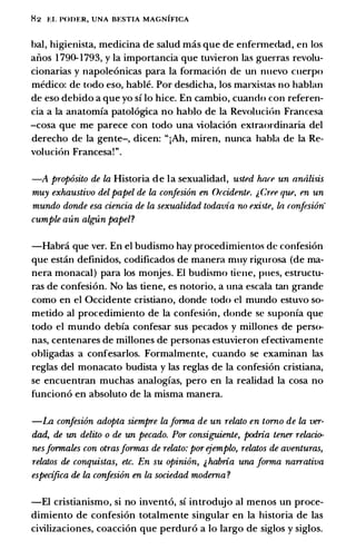 H2 t:I. I'ODER, UNA BESTIA MAGNIFICA
bal, higienista, medicina de salud mas que de enfennedad, en los
aiios 1 790-1793, y Ia importancia que tuvieron las guerras revolu­
cionarias y napole6nicas para Ia fonnaci6n de un nuevo cuerpo
medico: de todo eso, hable. Por desdicha, los marxistas no hablan
de eso debido a que yo si lo hice. En cambio, cuando con referen­
da a Ia anatomia patol6gica no hablo de Ia Revoluci6n Francesa
-cosa que me parece con todo una violaci6n extraordinaria del
derecho de Ia gente-, dicen: "iAh, miren, nunca habla de Ia Re­
voluci6n Francesa!".
-A prop6sito de la Historia de Ia sexualidad, usted hare un nnali.�is
muy exhaustivo del papel de la confesi6n en Orcidente. i, Cree que, en un
mundo donde esa ciencia de la sexualidad todavia no exi.�te, ln ronfesi6n'
cumple aun algUn papel?
-Habra que ver. En el budismo hay procedimientos de confesi6n
que estan definidos, codificados de manera muy rigurosa (de ma­
nera monaca!) para los monjes. El budismo tiene, pues, estructu­
ras de confesi6n. No las tiene, es notorio, a una escala tan grande
como en el Occidente cristiano, donde todo cl mundo estuvo so­
metido al procedimiento de Ia confesi6n, donde se suponia que
todo el mundo debia confesar sus pecados y millones de perso­
nas, centenares de millones de personas estuvieron efectivamente
obligadas a confesarlos. Formalmente, cuando se examinan las
reglas del monacato budista y las reglas de Ia confesi6n cristiana,
se encuentran muchas analogias, pero en Ia realidad Ia cosa no
funcion6 en absoluto de Ia misma manera.
-La confesi6n adopta siempre La forma de un relato en torno de la ver­
dad, de un delito o de un pecado. Por consiguiente, podria tener relacio­
nesformales con otrasformas de relato: por ejemplo, relatos de aventuras,
relatos de conquistas, etc. En su opinion, & habria una forma narrativa
especi.fica de la confesi6n en La sociedad moderna ?
-El cristianismo, si no invent6, si introdujo a] menos un proce­
dimiento de confesi6n totalmente singular en Ia historia de las
civilizaciones, coacci6n que perdur6 a lo largo de siglos y siglos.
 