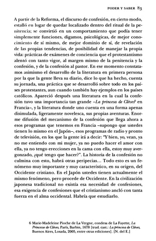 PODER Y SABER 83
A partir de Ia Reforma, el discurso de confesion, en cierto modo,
estallo en Iugar de quedar localizado dentro del ritual de Ia pe­
nitencia; se convirtio en un comportamiento que podia tener
simplemente funciones, digamos, psicologicas, de mejor cono­
cimiento de si mismo, de mejor dominio de si, de revelacion
de las propias tendencias, de posibilidad de manejar Ia propia
vida: pnicticas de examenes de conciencia que el protestantismo
alento con tanto vigor, al margen mismo de Ia penitencia y Ia
confesion, y de Ia confesion al pastor. En ese momento constata­
mos asimismo el desarrollo de Ia literatura en primera persona
por Ia que Ia gente lleva su diario, dice lo que ha hecho, cuenta
sujornada, una practica que se desarrollo sobre todo en los pai­
ses protestantes, aun cuando tambien hay ejemplos en los paises
catolicos. Aparecio despues una literatura en Ia cual Ia confe­
sion tuvo una importancia tan grande -La princesa de Cleve!' en
Francia-, y Ia literatura donde uno cuenta en una forma apenas
disimulada, ligeramente novelesca, sus propias aventuras. Enor­
me difusion del mecanismo de Ia confesion que llega ahora a
esos programas que tenemos en Francia -supongo que ustedes
tienen lo mismo en eljapon-, esos programas de radio y pronto
de television, en los que Ia gente ira a decir: ''Y bien, yo, vean, ya
no me entiendo con mi mujer, ya no puedo hacer el amor con
ella, ya no tengo erecciones en Ia cama con ella, estoy muy aver­
gonzado, �que tengo que hacer?". La historia de Ia confesion no
culmina con esto, habra otras peripecias. . . Todo esto es un fe­
nomeno muy importante y muy caracteristico, en su origen, del
Occidente cristiano. En el Japon ustedes tienen actualmente el
mismo fenomeno, pero procede de Occidente. En Ia civilizacion
japonesa tradicional no existia esa necesidad de confesiones,
esa exigencia de confesiones que el cristianismo anclo con tanta
fuerza en el alma occidental. Habria que estudiarlo.
6 Marie-Madeleine Pioche de La Vergne, condesa de La Fayette, La
Princesse de Clives, Paris, Barbin, 1 678 [trad. cast.: La princesa de Clives,
Buenos Aires, Losada, 2005, entre otras ediciones] . [N. del E.]
 