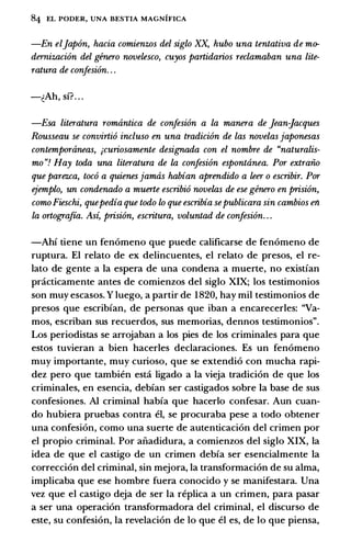 84 EL PODER, UNA BESTIA MAGNIFICA
-En eljap6n, hacia comienzos del siglo XX, hubo una tentativa de mo­
demizaci6n del genero novelesco, cuyos panidarios reclamaban una lite­
ratura de confesi6n. . .
-�Ah, si?. . .
-Esa literatura romantica de confesi6n a la manera de jean-Jacques
Rousseau se convirli6 incluso en una tradici6n de las novelasjaponesas
contemporaneas, ;curiosamente designada con el nombre de "naturalis­
mo "! Hay toda una literatura de la confesi6n espontanea. Por extraiio
que parezca, toc6 a quienes jamas habian aprendido a leer o escribir. Por
ejemplo, un condenado a muerle escribi6 novelas de ese genero en prisi6n,
comoFieschi, quepedia que todo lo que escribia sepublicara sin cambios en
la orlograjia. Asi, prisi6n, escritura, voluntad de confesi6n. . .
-Ahi tiene un fen6meno que puede calificarse de fen6meno de
ruptura. El relato de ex delincuentes, el relato de presos, el re­
lato de gente a Ia espera de una condena a muerte, no existian
pnicticamente antes de comienzos del siglo XIX; los testimonios
son muy escasos. Y luego, a partir de 1 820, hay mil testimonios de
presos que escribian, de personas que iban a encarecerles: "Va­
mos, escriban sus recuerdos, sus memorias, dennos testimonios".
Los periodistas se arrojaban a los pies de los criminales para que
estos tuvieran a bien hacerles declaraciones. Es un fen6meno
muy importante, muy curioso, que se extendi6 con mucha rapi­
dez pero que tambien esta ligado a Ia vieja tradici6n de que los
criminales, en esencia, debian ser castigados sobre Ia base de sus
confesiones. Al criminal habia que hacerlo confesar. Aun cuan­
do hubiera pruebas contra el, se procuraba pese a todo obtener
una confesi6n, como una suerte de autenticaci6n del crimen por
el propio criminal. Por aiiadidura, a comienzos del siglo XIX, Ia
idea de que el castigo de un crimen debia ser esencialmente Ia
correcci6n del criminal, sin mejora, Ia transfonnaci6n de su alma,
implicaba que ese hombre fuera conocido y se manifestara. Una
vez que el castigo deja de ser Ia replica a un crimen, para pasar
a ser una operaci6n transfonnadora del criminal, el discurso de
este, su confesi6n, Ia revelaci6n de lo que el es, de lo que piensa,
 