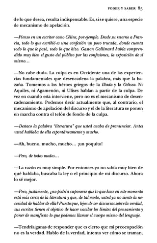 PODER Y SABER 85
de lo que desea, resulta indispensable. Es, si se quiere, una especie
de mecanismo de apelaci6n.
-Pienso en un escritor como Celine, porejemplo. Desde su retorno a Fran­
cia, todo lo que escribi6 es una confesi6n un poco trucada, donde cuenta
todo lo que le paso, todo lo que hizo. Gaston Gallimard habia compren­
dido muy bien el gusto del publico por las confesiones, la exposici6n de si
mismo. . .
-No cabe duda. La culpa es en Occidente una de las experien­
cias fundamentales que desencadena la palabra, mas que Ia ha­
zail.a. Tomemos a los heroes griegos de Ia Iliada y Ia Odisea. Ni
Aquiles, ni Agamen6n, ni Ulises hablan a partir de la culpa. De
vez en cuando esta interviene, pero no es el mecanismo de desen­
cadenamiento. Podemos decir actualmente que, al contrario, el
mecanismo de apelaci6n del discurso y el de la literatura se ponen
en marcha contra el tel6n de fondo de la culpa.
-Destaco la palabra "literatura" que usted acaba de pronunciar. Antes
usted hablaba de ella espontaneamentey mucho.
-Ah, bueno, mucho, mucho . . . jUn poquito!
-Pero, de todos modos. . .
-La raz6n es muy simple. Por entonces yo no sabia muy bien de
que hablaba, buscaba la ley o el principio de mi discurso. Ahora
lo se mejor.
-Pero, justamente, 'nopodria suponerse que lo que hace en este momento
esta mas cerca de la literatura y que, de tal modo, ustedya no siente la ne­
cesidad de hablarde ella ?Puestoque, lejos de ser discursos sobre la verdad,
sus escritos tienen el objetivo de hacer vacilar los limites delpensamiento y
poner de manifiesto lo que podemos llamar el cuerpo mismo del lenguaje.
-Tendria ganas de responder que es cierto que mi preocupaci6n
no es Ia verdad. Hablo de Ia verdad, intento ver como se traman,
 