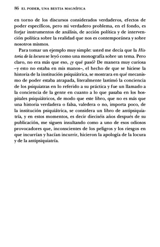 86 EL PODER, UNA BESTIA MAGNIFICA
en torno de los discursos considerados verdaderos, efectos de
poder especificos, pero mi verdadero problema, en el fondo, es
forjar instrumentos de amilisis, de accion politica y de interven­
cion politica sobre Ia realidad que nos es contemponinea y sobre
nosotros mismos.
Para tomar un ejemplo muy simple: usted me decia que Ia His­
toria de la locura se leyo como una monografia sobre un tema. Pero
claro, no era mas que eso, �y que paso? De manera muy curiosa
-y esto no estaba en mis manos-, el hecho de que se hiciese Ia
historia de Ia institucion psiquiatrica, se mostrara en que mecanis­
mo de poder estaba atrapada, literalmente lastimo Ia conciencia
de los psiquiatras en lo referido a su prcictica y fue un llamado a
Ia conciencia de Ia gente en cuanto a lo que pasaba en los hos­
pitales psiquiatricos, de modo que este libro, que no es mas que
una historia verdadera o falsa, valedera o no, importa poco, de
Ia institucion psiquiatrica, se considera un libro de antipsiquia­
tria, y en estos momentos, es decir dieciseis aiios despues de su
publicacion, me siguen insultando como a uno de esos odiosos
provocadores que, inconscientes de los peligros y los riesgos en
que incurrian y hacian incurrir, hicieron Ia apologia de Ia locura
y de Ia antipsiquiatria.
 