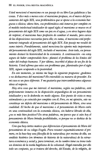 88 EL PODER, UNA BESTIA MAGNIFICA
Usted mencion6 el marxismo en un pasaje de su libro Las palabras y las
cosas. Ydice mas o menos esto: el marxismo propuso, en el marco delpen­
samiento del siglo XIX, una problerruitica que se opone a la economia bur­
guesa o cltisica; ahora bien, esa problerruitica esta inmersa por completo en
el modelo intelectual totalizador de aquel siglo; el marxismo se mueve en el
pensamiento del siglo XIX como un pez en el agua, y en otros lugares deja
de respirar; el marxismo hace profesi6n de cambiar el mundo, pero carece
de las disposiciones necesarias para ello; en suma, el marxismo esta perfec­
tamente integrado al pensamiento del siglo XIX. Este pasaje me result6 de
sumo interes. Paralelamente, usted menciona los aportes mas importantes
delpensamiento delsiglo XIX, incluido el marxismo. Ante todo, ese pensa­
miento destac6 la historicidad de la economia. A continuaci6n -no estoy
seguro de haber comprendido bien- plante6 el problema de los limites del
valor del trabajo humano. Ypor ultimo, inscribi6 el plazo de unfin de La
historia. Usted afirma que estos son problemas que, planteados por el siglo
XIX, siguen ocupando a la posteridad.
En este momento, yo mismo me hago la siguiente pregunta: ;.podemos
o no deshacernos del marxismo ? He entendido su manera de proceder. En
mi caso es un poco diferente. Y megustaria que intercambiaramos algunas
ideas al respecto.
Hay otra cosa que me interes6: el marxismo, segtin sus palabras, esta
perfectamente inmerso en la disposici6n arqueolOgica de un pensamiento
totalizador y no lo desborda en modo alguno. Este punto de vista es muy
estimulante y yo coincido por completo con el. Pero, en mi opinion, esto no
constituye un defecto del marxismo o del pensamiento de Marx, sino una
cualidad. El hecho de que el marxismo o el pensamiento de Marx esten
en una continuidad con la economia cltisica, sin haberse librado de ella,
;. no es mas bien positivo ? En otras palabras, me parece que si aun hoy el
pensamiento de Marx brinda posibilidades, es porque no se deshizo de la
economia cltisica.
Creo que hay ciertos malices que diferencian elpensamiento de Marx del
pensamiento de su colega Engels. Para resumir esquematicamente el pri­
mero, en la base hay unafilosofia de la naturaleza; por encima de ella, un
analisis hist6rico (en terminos de historia de la naturaleza) de la estruc­
tura econ6mica y social y, para terminar, en la cumbre tiene su trono todo
un dominio de la teoria hegeliana de la voluntad. Hegel entendia por ello
todo un conjunto, ya se tratara del derecho, del Estado, de la religiOn, de
 