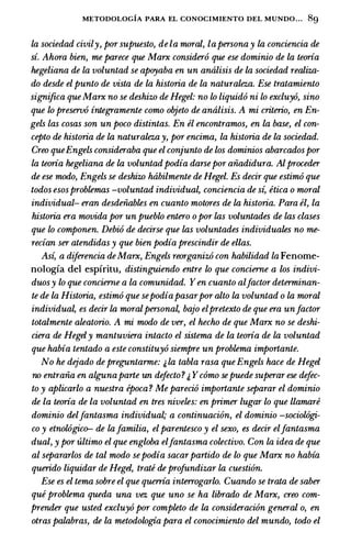 METODOLOGIA PARA EL CONOCIMIENTO DEL MUNDO... 8g
la sociedad civily, pur supuesto, de la mural, lapersona y la conciencia de
si. Ahura bien, me parece que Marx consider6 que ese dominio de la teoria
hegeliana de la voluntad se apoyaba en un antilisis de la sociedad realiza­
do desde el punto de vista de la historia de La naturalez.a. Ese tratamiento
significa que Marx no se deshizo de Hegel: no lo liquid6 ni lo excluy6, sino
que lo preserv6 integramente como objeto de antilisis. A mi criteria, en En­
gels las cosas son un poco distintas. En el encontramos, en La base, el con­
cepto de historia de la naturalez.a y, pur encima, la historia de La sociedad.
Creo queEngels consideraba que el conjunto de los dominios abarcadospur
la teoria hegeliana de la voluntad podia darsepur aiiadidura. Alproceder
de ese modo, Engels se deshizo htibilmente de Hegel. Es decir que estim6 que
todos esosproblemas -voluntad individual, conciencia de si, etica o mural
individual- eran desdeiiables en cuanto matures de la historia. Para el, la
historia era movida pur un pueblo entero o pur las voluntades de las clases
que lo componen. Debi6 de decirse que las voluntades individuates no me­
redan ser atendidas y que bien podia prescindir de elias.
Asi, a diferencia deMarx, Engels reurganiz6 con habilidad la Fenome­
nologia del espiritu, distinguiendo entre lo que concierne a los indivi­
duosy lo que concierne a La comunidad. Yen cuanto alfactur determinan­
te de la Historia, estim6 que sepodiapasarpur alto la voluntad o la mural
individual, es decir la muralpersonal, bajo elpretexto de que era unfactur
totalmente aleatorio. A mi modo de ver, el hecho de que Marx no se deshi­
ciera de Hegely mantuviera intacto el sistema de la teoria de la voluntad
que habia tentado a este constituy6 siempre un problema importante.
No he dejado de preguntarme: j, la tabla rasa que Engels hace de Hegel
no entraiia en algunaparte un defecto? j, Ycomo sepuede superar ese dejec­
ta y aplicarlo a nuestra epoca ? Me pareci6 importante separar el dominio
de la teoria de la voluntad en tres niveles: en primer lugar lo que llamare
dominio delJantasma individual; a continuaci6n, el dominio -sociol6gi­
co y etnol6gico-- de lafamilia, el parentesco y el sexo, es decir elfantasma
dual, y pur ultimo el que engloba elJantasma colectivo. Con La idea de que
al separarlos de tal modo sepodia sacarpartido de lo que Marx no habia
querido liquidar de Hegel, trate de profundizar la cuesti6n.
Ese es el tema sobre el que querria interrogarlo. Cuando se trata de saber
que problema queda una vez que uno se ha librado de Marx, creo com­
prender que usted excluy6 pur completo de la consideraci6n general o, en
otras palabras, de la metodologia para el conocimiento del mundo, todo el
 