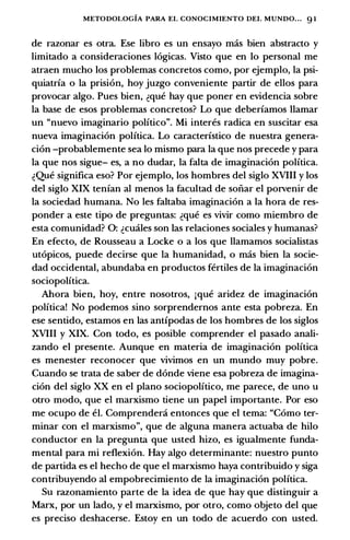 METODOLOGIA PARA EL CONOCIMIENTO DEI. MUNDO... 91
de razonar es otra. Ese libro es un ensayo mas bien abstracto y
limitado a consideraciones logicas. Visto que en lo personal me
atraen mucho los problemas concretos como, por ejemplo, Ia psi­
quiatrfa o Ia prision, hoy juzgo conveniente partir de ellos para
provocar algo. Pues bien, �que hay que poner en evidencia sobre
Ia base de esos problemas concretos? Lo que deberfamos Hamar
un "nuevo imaginario politico". Mi interes radica en suscitar esa
nueva imaginacion politica. Lo caracterfstico de nuestra genera­
cion -probablemente sea lo mismo para Ia que nos precede y para
Ia que nos sigue- es, a no dudar, Ia falta de imaginacion politica.
�Que significa eso? Por ejemplo, los hombres del siglo XVIII y los
del siglo XIX tenfan al menos Ia facultad de sonar el porvenir de
Ia sociedad humana. No les faltaba imaginacion a Ia hora de res­
ponder a este tipo de preguntas: �que es vivir como miembro de
esta comunidad? 0: �cmiles son las relaciones sociales y humanas?
En efecto, de Rousseau a Locke o a los que llamamos socialistas
utopicos, puede decirse que Ia humanidad, o mas bien Ia socie­
dad occidental, abundaba en productos fertiles de Ia imaginacion
sociopolitica.
Ahora bien, hoy, entre nosotros, jque aridez de imaginacion
political No podemos sino sorprendernos ante esta pobreza. En
ese sentido, estamos en las antfpodas de los hombres de los siglos
XVIII y XIX. Con todo, es posible comprender el pasado anali­
zando el presente. Aunque en materia de imaginacion politica
es menester reconocer que vivimos en un mundo muy pobre.
Cuando se trata de saber de donde viene esa pobreza de imagina­
cion del siglo XX en el plano sociopolitico, me parece, de uno u
otro modo, que el marxismo tiene un papel importante. Por eso
me ocupo de ei. Comprendeni entonces que el tema: "Como ter­
minar con el marxismo", que de alguna manera actuaba de hilo
conductor en Ia pregunci que usted hizo, es igualmente funda­
mental para mi reflexion. Hay algo determinante: nuestro punto
de partida es el hecho de que el marxismo haya contribuido y siga
contribuyendo al empobrecimiento de Ia imaginacion polftica.
Su razonamiento parte de Ia idea de que hay que distinguir a
Marx, por un lado, y el marxismo, por otro, como objeto del que
es preciso deshacerse. Estoy en un todo de acuerdo con usted.
 