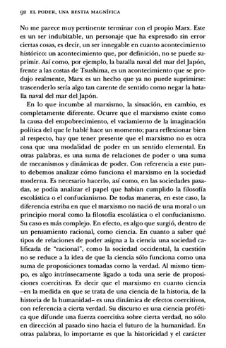 92 EL PODER, UNA BESTIA MAGNIFICA
No me parece muy pertinente terminar con el propio Marx. Este
es un ser indubitable, un personaje que ha expresado sin error
ciertas cosas, es decir, un ser innegable en cuanto acontecimiento
historico: un acontecimiento que, por definicion, no se puede su­
primir. Asi como, por ejemplo, Ia batalla naval del mar deljapon,
frente a las costas de Tsushima, es un acontecimiento que se pro­
dujo realmente, Marx es un hecho que ya no puede suprimirse:
trascenderlo seria algo tan carente de sentido como negar Ia bata­
lla naval del mar deljapon.
En lo que incumbe al marxismo, Ia situacion, en cambio, es
completamente diferente. Ocurre que el marxismo existe como
Ia causa del empobrecimiento, el vaciamiento de Ia imaginacion
politica del que le hable hace un momento; para reflexionar bien
al respecto, hay que tener presente que el marxismo no es otra
cosa que una modalidad de poder en un sentido elemental. En
otras palabras, es una s_uma de relaciones de poder o una suma
de mecanismos y dinamicas de poder. Con referenda a este pun­
to debemos analizar como funciona el marxismo en Ia sociedad
moderna. Es necesario hacerlo, asi como, en las sociedades pasa­
das, se podia analizar el papel que habian cumplido Ia filosofia
escol:istica o el confucianismo. De todas maneras, en este caso, Ia
diferencia estriba en que el marxismo no nacio de una moral o un
principia moral como Ia filosofia escol:istica o el confucianismo.
Su caso es mas complejo. En efecto, es algo que surgio, dentro de
un pensamiento racional, como ciencia. En cuanto a saber que
tipos de relaciones de poder asigna a Ia ciencia una sociedad ca­
lificada de "racional", como Ia sociedad occidental, Ia cuestion
no se reduce a Ia idea de que Ia ciencia solo funciona como una
suma de proposiciones tomadas como Ia verdad. AI mismo tiem­
po, es algo intrinsecamente ligado a toda una serie de proposi­
ciones coercitivas. Es decir que el marxismo en cuanto ciencia
-en Ia medida en que se trata de una ciencia de Ia historia, de Ia
historia de Ia humanidad- es una dinamica de efectos coercitivos,
con referenda a cierta verdad. Su discurso es una ciencia profeti­
ca que difunde una fuerza coercitiva sobre cierta verdad, no solo
en direccion al pasado sino bacia el futuro de Ia humanidad. En
otras palabras, lo importante es que Ia historicidad y el caracter
 
