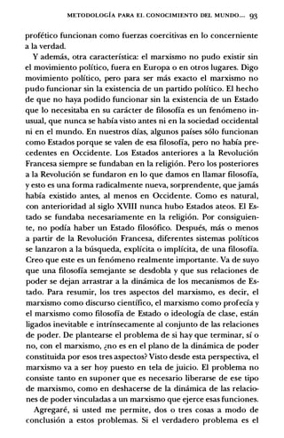 METODOLOGIA PARA EL CONOCIMIENTO DEL MUNDO... 93
profetico funcionan como fuerzas coercitivas en lo concerniente
a Ia verdad.
Y ademas, otra caracterfstica: el marxismo no pudo existir sin
el movimiento politico, fuera en Europa o en otros lugares. Digo
movimiento politico, pero para ser mas exacto el marxismo no
pudo funcionar sin Ia existencia de un partido politico. El hecho
de que no haya podido funcionar sin Ia existencia de un Estado
que lo necesitaba en su caracter de filosofia es un fenomeno in­
usual, que nunca se habfa visto antes ni en Ia sociedad occidental
ni en el mundo. En nuestros dfas, algunos pafses solo funcionan
como Estados porque se valen de esa filosofia, pero no habfa pre­
cedentes en Occidente. Los Estados anteriores a Ia Revolucion
Francesa siempre se fundaban en Ia religion. Pero los posteriores
a Ia Revolucion se fundaron en lo que damos en Hamar filosofia,
y esto es una forma radicalmente nueva, sorprendente, quejamas
habfa existido antes, al menos en Occidente. Como es natural,
con anterioridad al siglo XVIII nunca hubo Estados ateos. El Es­
tado se fundaba necesariamente en Ia religion. Por consiguien­
te, no podia haber un Estado filosofico. Despues, mas o menos
a partir de Ia Revolucion Francesa, diferentes sistemas politicos
se lanzaron a Ia busqueda, explicita o implicita, de una filosofia.
Creo que este es un fenomeno realmente importante. Va de suyo
que una filosofia semejante se desdobla y que sus relaciones de
poder se dejan arrastrar a Ia dinamica de los mecanismos de Es­
tado. Para resumir, los tres aspectos del marxismo, es decir, el
marxismo como discurso cientffico, el marxismo como profecfa y
el marxismo como filosofia de Estado o ideologfa de clase, estan
ligados inevitable e intrfnsecamente al conjunto de las relaciones
de poder. De plantearse el problema de si hay que terminar, sf o
no, con el marxismo, �no es en el plano de Ia dinamica de poder
constituida por esos tres aspectos? Visto desde esta perspectiva, el
marxismo va a ser hoy puesto en tela de juicio. El problema no
consiste tanto en suponer que es necesario liberarse de ese tipo
de marxismo, como en deshacerse de Ia dinamica de las relacio­
nes de poder vinculadas a un marxismo que ejerce esas funciones.
Agregare, si usted me permite, dos o tres cosas a modo de
conclusion a estos problemas. Si el verdadero problema es el
 