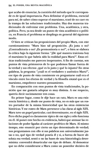 94 EL PODER, UNA BESTIA MAGNIFICA
que acabo de enunciar, Ia cuestion del metoda que le correspon­
de es de igual importancia. Para delimitar el problema, esencial
para mi, de saber como superar el marxismo, trate de no caer en
Ia trampa de las soluciones tradicionales. Hay dos maneras tra­
dicionales de enfrentar este problema. Una, academica, y otra,
politica. Pero, ya sea desde un punto de vista academico o politi­
co, en Francia el problema se despliega en general del siguiente
modo.
0 bien se critican las proposiciones del propio Marx, con este
cuestionamiento: "Marx hizo tal proposicion. �Es justa o no?
�Contradictoria o no? �Es premonitoria o no?", o bien se elabora
Ia critica bajo Ia siguiente forma: "�De que manera traiciona hoy
el marxismo lo que habria sido Ia realidad para Marx?". Estas cri­
ticas tradicionales me parecen inoperantes. A fin de cuentas, son
puntas de vista prisioneros de lo que podemos Hamar fuerza de
Ia verdad y sus efectos: �que es lo justo y que lo injusto? En otras
palabras, Ia pregunta: "�emil es el verdadero y autentico Marx?",
ese tipo de punta de vista consistente en preguntarse emil era el
vinculo entre los efectos de verdad y Ia filosofia estatal que es el
marxismo, empobrece nuestro pensamiento.
En comparacion con esos puntas de vista tradicionales, Ia po­
sicion que me gustaria adoptar es muy distinta. A ese respecto,
querria decir sucintamente tres cosas.
En primer Iugar, como le dije hace un rato, Marx es una exis­
tencia historica y, desde ese punto de vista, no es mas que un ros­
tra portador de Ia misma historicidad que las otras existencias
historicas. Y ese rostra de Marx pertenece a las claras al siglo XIX.
Marx tuvo un papel particular, casi determinante, en el siglo XIX.
Pero dicho papel es claramente tipico de ese siglo y solo funciona
en el. AI poner este hecho en evidencia, habra que atenuar las re­
laciones de poder ligadas al caracter profetico de Marx. AI mismo
tiempo, este enuncio por cierto un tipo determinado de verdad;
nos preguntamos con ella si sus palabras son universalmente jus­
tas 0 no, que tipo de verdad poseia el y si, a fuerza de hacer ab­
soluta esa verdad, sento o no las bases de una historiologia deter­
minista: convendra desarticular ese tipo de debate. AI demostrar
que no debe considerarse a Marx como un poseedor decisivo de
 