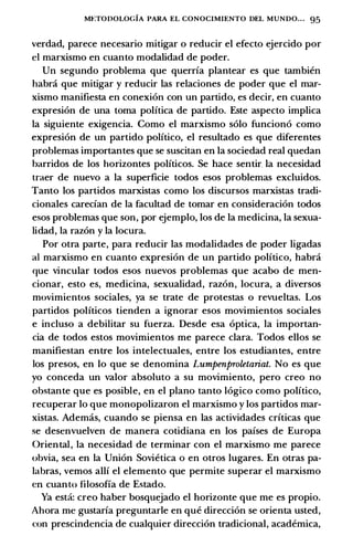 Mt:TODOLOGIA PARA EL CONOCIMIENTO DEL MUNDO• . . 95
verdad, parece necesario mitigar o reducir el efecto ejercido por
el marxismo en cuanto modalidad de poder.
Un segundo problema que querrfa plantear es que tambien
habra que mitigar y reducir las relaciones de poder que el mar­
xismo manifiesta en conexion con un partido, es decir, en cuanto
expresion de una toma politica de partido. Este aspecto implica
Ia siguiente exigencia. Como el marxismo solo funciono como
expresion de un partido politico, el resultado es que diferentes
problemas importantes que se suscitan en Ia sociedad real quedan
barridos de los horizontes politicos. Se hace sentir. Ia necesidad
traer de nuevo a Ia superficie todos esos problemas excluidos.
Tanto los partidos marxistas como los discursos marxistas tradi­
cionales carecfan de Ia facultad de tomar en consideracion todos
esos problemas que son, por ejemplo, los de Ia medicina, Ia sexua­
lidad, Ia razon y Ia locura.
Por otra parte, para reducir las modalidades de poder ligadas
a! marxismo en cuanto expresion de un partido politico, habra
que vincular todos esos nuevos problemas que acabo de men­
cionar, esto es, medicina, sexualidad, razon, locura, a diversos
movimientos sociales, ya se trate de protestas o revueltas. Los
partidos politicos tienden a ignorar esos movimientos sociales
e incluso a debilitar su fuerza. Desde esa optica, Ia importan­
cia de todos estos movimientos me parece clara. Todos ellos se
manifiestan entre los intelectuales, entre los estudiantes, entre
los presos, en lo que se denomina Lumpenproletariat. No es que
yo conceda un valor absoluto a su movimiento, pero creo no
obstante que es posible, en el plano tanto logico como politico,
recuperar lo que monopolizaron el marxismo y los partidos mar­
xistas. Ademas, cuando se piensa en las actividades crfticas que
se desenvuelven de manera cotidiana en los pafses de Europa
Oriental, Ia necesidad de terminar con el marxismo me parece
obvia, sea en Ia Union Sovietica o en otros lugares. En otras pa­
labras, vemos allf el elemento que permite superar el marxismo
en cuanto filosoffa de Estado.
Ya esta: creo haber bosquejado el horizonte que me es propio.
Ahora me gustarfa preguntarle en que direccion se orienta usted,
con prescindencia de cualquier direccion tradicional, academica,
 