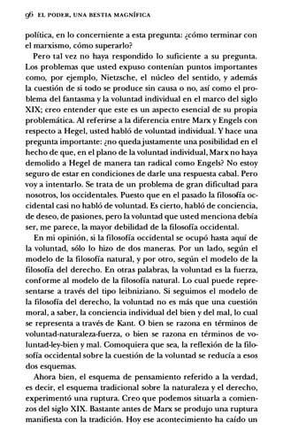g6 EL Pom:R, UNA BESTIA MAGNIFICA
polftica, en lo concemiente a esta pregunta: �como terminar con
el marxismo, como superarlo?
Pero tal vez no haya respondido lo suficiente a su pregunta.
Los problemas que usted expuso contenfan puntos importantes
como, por ejemplo, Nietzsche, el nucleo del sentido, y ademas
Ia cuestion de si todo se produce sin causa o no, asf como el pro­
blema del fantasma y Ia voluntad individual en el marco del siglo
XIX; creo entender que este es un aspecto esencial de su propia
problematica. AI referirse a Ia diferencia entre Marx y Engels con
respecto a Hegel, usted hablo de voluntad individual. Y hace una
pregunta importante: �no quedajustamente una posibilidad en el
hecho de que, en el plano de Ia voluntad individual, Marx no haya
demolido a Hegel de manera tan radical como Engels? No estoy
seguro de estar en condiciones de darle una respuesta cabal. Pero
voy a intentarlo. Se trata de un problema de gran dificultad para
nosotros, los occidentales. Puesto que en el pasado Ia filosofia oc­
cidental casi no hablo de voluntad. Es cierto, hablo de conciencia,
de deseo, de pasiones, pero Ia voluntad que usted menciona debfa
ser, me parece, Ia mayor debilidad de Ia filosofia occidental.
En mi opinion, si Ia filosofia occidental se ocupo basta aquf de
Ia voluntad, solo lo hizo de dos maneras. Por un lado, segun el
modelo de Ia filosofia natural, y por otro, segt1n el modelo de Ia
filosofia del derecho. En otras palabras, Ia voluntad es Ia fuerza,
conforme al modelo de Ia filosofia natural. Lo cual puede repre­
sentarse a traves del tipo leibniziano. Si seguimos el modelo de
Ia filosofia del derecho, Ia voluntad no es mas que una cuestion
moral, a saber, Ia conciencia individual del bien y del mal, lo cual
se representa a traves de Kant. 0 bien se razona en terminos de
voluntad-naturaleza-fuerza, o bien se razona en terminos de vo­
luntad-ley-bien y mal. Comoquiera que sea, Ia reflexion de Ia fila­
sofia occidental sobre Ia cuestion de Ia voluntad se reducfa a esos
dos esquemas.
Ahora bien, el esquema de pensamiento referido a Ia verdad,
es decir, el esquema tradicional sobre Ia naturaleza y el derecho,
experimento una ruptura. Creo que podemos situarla a comien­
zos del siglo XIX. Bastante antes de Marx se produjo una ruptura
manifiesta con Ia tradicion. Hoy ese acontecimiento ha cafdo un
 