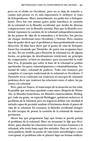 METODOLOGIA PARA EL CONOCIMU:NTO DEL MUNDO. . . 97
poco en el olvido en Occidente, pero no se deja de temerlo y,
cuanto mas pienso en el, mas importancia le atribuyo: se trata
de Schopenhauer. Marx, naturalmente, no podia leer a Schopen­
hauer. Pero fue este mismo quien pudo introducir la cuestion
de la voluntad en la filosofia occidental, por medio de diversas
comparaciones con la filosofia oriental. Para que la filosofia occi­
dental repensara la cuestion de la voluntad independientemente
de los puntos de vista de la naturaleza y el derecho, fue preciso
un choque intelectual entre Occidente y Oriente. Pero estamos
lejos de poder decir que el problema se haya profundizado en esa
direccion. Ni falta hace decir que el punto de vista de Schopen­
hauer fue retomado por Nietzsche, de quien nos ocupamos hace
un rato. En ese sentido, para Nietzsche la voluntad era, de alguna
forma, un principia de desciframiento intelectual, un principia
de comprension -si bien no absoluto- para circunscribir la reali-"
dad. Vea, el pensaba que sobre la base de la voluntad se podian
aprehender los pares voluntad-pasiones y voluntad-fantasma. Vo­
luntad de saber, voluntad de poderio. Todo esto trastroco por
completo el concepto tradicional de la voluntad en Occidente. Y
Nietzsche no se conformo con trastrocar el concepto de voluntad:
podemos decir que trastroco las relaciones entre el saber, las pa­
siones y la voluntad.
Pero, para ser franco, el trastrueque de la situacion no fue total.
Es posible que esta haya quedado como antes. Despues de Nietzs­
che, la filosofia husserliana, los filosofos existencialistas, Heideg­
ger, toda esa gente, en especial Heidegger, quisieron esclarecer el
problema de la voluntad, pero no lograron definir con claridad el
metodo capaz de permitir analizar el fenomeno desde el punto de
vista de la voluntad. En resumen, la filosofia occidental siempre
ha sido incapaz de pensar la cuestion de la voluntad de manera
pertinente.
Ahora hay que preguntarse bajo que forma se puede pensar
el problema de la voluntad. Hace un momento le dije que Occi­
dente, para abordar las relaciones entre las acciones humanas y la
voluntad, solo tenia hasta aqui dos metodos. Para ser breve, y en
otras palabras, desde un punto de vista tanto metodologico como
conceptual, el problema solo se planteo bajo sus formas tradicio-
 