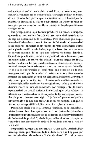 g8 EL PODER, UNA BESTIA MAGNIFICA
nales: naturaleza-fuerza o ley-bien y mal. Pero, curiosamente, para
pensar la voluntad no se recurrio a la estrategia militar en busca
de un metodo. Me parece que la cuestion de la voluntad puede
plantearse en cuanto lucha, es decir, desde un punto de vista es­
trategico para analizar un conflicto cuando se despliegan diversos
antagonismos.
Por ejemplo, no es que todo se produzca sin razon, y tampoco
que todo se produzca en funcion de una causalidad, cuando suce­
de algo en el dominio de la naturaleza. Pero al afirmar que lo que
hace descifrables los acontecimientos historicos de la humanidad
o las acciones humanas es un punto de vista estrategico, como
principia de conflicto y de lucha, se puede hacer frente a un pun­
to de vista racional de un tipo que todavfa no hemos definido.
Cuando se pueda dar firmeza a ese punto de vista, los conceptos
fundamentales que convendrci utilizar sercin estrategia, conflicto,
lucha, incidentes. Lo que puede esclarecer el uso de esos concep­
tos es el antagonismo existente cuando se presenta una situacion
en la que los adversarios se enfrentan, una situacion en la cual
uno gana y otro pierde, a saber, el incidente. Ahora bien, cuando
se tiene un panorama general de Ia filosofia occidental, se ve que
ni el concepto de incidente, ni el metodo de amilisis tornado de
Ia estrategia, ni las nociones de antagonismo, lucha y conflicto se
dilucidaron en Ia medida suficiente. Por consiguiente, Ia nueva
oportunidad de desciframiento intelectual que debe ofrecer Ia
filosofia en nuestros dfas es el conjunto de los conceptos y meto­
dos del punto de vista estrategico. Dije "debe", pero esto significa
simplemente que hay que tratar de ir en ese sentido, aunque el
fracaso sea una posibilidad. Sea como fuere, hay que tratar.
Podrfamos decir que esta tentativa participa de Ia genealogfa
nietzscheana. Pero hay que encontrar un contenido retocado y
teoricamente profundizado por el concepto solemne y misterioso
de "voluntad de poderfo", y habra que hallar al mismo tiempo un
contenido que corresponda mejor a Ia realidad que en el caso de
Nietzsche.
Me gustarfa agregar una mera nota a lo que acabo de decir. Hay
una expresion que Marx sin duda utilizo, pero que hoy pasa por
ser casi obsoleta. Me refiero a "lucha de clases". Cuando uno se
 