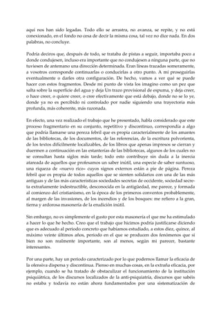 aquí  nos  han  sido  legadas.  Todo  ello  se  arrastra,  no  avanza,  se  repite,  y  no  está 
conexionado, en el fondo no cesa de decir la misma cosa, tal vez no dice nada. En dos 
palabras, no concluye. 
 
Podría deciros que, después de todo, se trataba de pistas a seguir, importaba poco a 
donde condujesen, incluso era importante que no condujesen a ninguna parte, que no 
tuviesen de antemano una dirección determinada. Eran líneas trazadas someramente, 
a  vosotros  corresponde  continuarlas  o  conducirlas  a  otro  punto.  A  mí  proseguirlas 
eventualmente  o  darles  otra  configuración.  De  hecho,  vamos  a  ver  qué  se  puede 
hacer con  estos fragmentos. Desde mi punto de vista los imagino como un pez que 
salta sobre la superficie del agua y deja Un trazo provisional de espuma, y deja creer, 
o hace creer, o quiere creer, o cree efectivamente que está debajo, donde no se lo ye, 
donde  ya  no  es  percibido  ni  controlado  por  nadie  siguiendo  una  trayectoria  más 
profunda, más coherente, más razonada. 
 
En efecto, una vez realizado el trabajo que he presentado, habla considerado que este 
proceso  fragmentario  en  su  conjunto,  repetitivo  y  discontinuo,  correspondía  a  algo 
que podría llamarse una pereza febril que es propia caracterialmente de los amantes 
de las bibliotecas, de los documentos, de las referencias, de la escritura polvorienta, 
de los textos difícilmente localizables, de los libros que apenas impresos se cierran y 
duermen a continuación en las estanterías de las bibliotecas, algunos de los cuales no 
se  consultan  hasta  siglos  más  tarde;  todo  esto  contribuye  sin  duda  a  la  inercia 
atareada de aquellos que profesamos un saber inútil, una especie de saber suntuoso, 
una  riqueza  de  «nuevo  rico»  cuyos  signos  externos  están  a  pie  de  página.  Pereza 
febril  que  es  propia  de  todos  aquellos  que  se  sienten  solidarios  con  una  de  las  más 
antiguas y de las más características sociedades secretas de occidente, sociedad secre‐
ta extrañamente indestructible, desconocida en la antigüedad, me parece, y formada 
al comienzo del cristianismo, en la época de los primeros conventos probablemente, 
al margen de las invasiones, de los incendios y de los bosques: me refiero a la gran, 
tierna y ardorosa masonería de la erudición inútil. 
 
Sin embargo, no es simplemente el gusto por esta masonería el que me ha estimulado 
a hacer lo que he hecho. Creo que el trabajo que hicimos podría justificarse diciendo 
que es adecuado al periodo concreto que habíamos estudiado, a estos diez, quince, al 
máximo  veinte  últimos  años,  periodo  en  el  que  se  producen  dos  fenómenos  que  si 
bien  no  son  realmente  importante,  son  al  menos,  según  mi  parecer,  bastante 
interesantes. 
 
Por una parte, hay un periodo caracterizado por lo que podernos llamar la eficacia de 
la ofensiva dispersa y discontinua. Pienso en muchas cosas, en la extraña eficacia, por 
ejemplo,  cuando  se  ha  tratado  de  obstaculizar  el  funcionamiento  de  la  institución 
psiquiátrica,  de los discursos localizados de la anti‐psiquiatría,  discursos que sabéis 
no  estaba  y  todavía  no  están  ahora  fundamentados  por  una  sistematización  de 
 