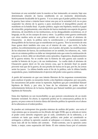 funcionan  en una sociedad como  la  nuestra se han instaurado,  en esencia,  bajo una 
determinada  relación  de  fuerza  establecida  en  un  momento  determinado, 
históricamente localizable de la guerra.  Y si es cierto que el poder político hace cesar 
la guerra, hace reinar o intenta hacer reinar una paz en la sociedad civil, no es para 
suspender  los  efectos  de  la  guerra  o  para  neutralizar  el  desequilibrio  puesto  de 
manifiesto en la batalla final;  el poder político, según esta hipótesis, tendría el papel 
de reinscribir, perpetuamente, esta relación de fuerza mediante una especie de guerra 
silenciosa, de inscribirla en las instituciones, en las desigualdades económicas, en el 
lenguaje, en fin, en los cuerpos de unos y otros.  La política como guerra continuada 
con  otros  medios  seria  en  este  primer  sentido  un  dar  la  vuelta  al  aforismo  de 
Clausewitz;    es  decir,  la  política  seria  la  corroboración  y  el  mantenimiento  del 
desequilibrio de las fuerzas que se manifiestan en la guerra.  Pero la inversión de esta 
frase  quiere  decir  también  otra  cosa:  en  el  interior  de  esta    «paz  civil»,  la  lucha 
política, los enfrentamientos por el poder, con el poder, del poder, las modificaciones 
de las relaciones de fuerza, las acentuaciones en un sentido, los refuerzos, etc.,  todo 
esto en un sistema político no debe ser interpretado más que como la continuación de 
la guerra, es decir, debe ser descifrado como episodios, fragmentos, desplazamientos 
de  la  guerra  misma.  No  se  escribe  sino  la  historia  de  esta  guerra  aun  cuando  se 
escribe  la  historia  de  la  paz  y  de  sus  instituciones.    La  vuelta  dada  al  aforismo  de 
Clausewitz  quiere  decir  en  fin  una  tercera  cosa,  que  la  decisión  final  no  puede 
provenir más que de la guerra, de una prueba de fuerza en la que, por fin, las armas 
serán  los  jueces.    La  última  batalla  seria  el  fin  de  la  política,  solo  la  última  batalla 
suspendería, pues, indefinidamente el ejercicio del poder como guerra continua. 
 
A  partir  del  momento  en  que  uno  intenta  liberarse  de  los  esquemas  economicistas 
para analizar el poder, se encuentra frente a dos hipótesis compactas: por una parte, 
los mecanismos del poder serian la represión, hipótesis que por comodidad llamaré 
hipótesis  de  Reich,  y  por  otra,  la  base  de  las  relaciones  de  poder  seria  el 
enfrentamiento belicoso de la fuerza, hipótesis que llamaré también por comodidad 
hipótesis de Nietzsche. 
 
Estas  dos  hipótesis  no  son  inconciliables  ya  que  parecen  concatenarse  de  un  modo 
bastante  verosímil.  En  efecto,  la  represión  podría  ser  la  consecuencia  política  de  la 
guerra, un poco como en la teoría clásica del derecho político la opresión era el abuso 
de la soberanía en el orden jurídico. 
 
Se pueden así contraponer dos grandes sistemas de análisis del poder:  uno seria el 
viejo sistema que se encuentra en los filósofos del siglo XVIII, que se articula en torno 
al  poder  como  derecho  originario  que  se  cede,  constitutivo  de  la  soberanía,  y  al 
contrato  en  tanto  que  matriz  del  poder  político;  este  poder  así  constituido  se 
arriesgaría  a  utilizar  la  opresión  cuando  sé  sobrepase  a  sí  mismo,  es  decir,  cuando 
fuese  más  allí  de  los  limites  del  contrato.      Poder‐contrato,  con  la  opresión  como 
limite,  o  mejor,  como  superación  del  límite.  El  otro  sistema  busca  por  el  contrario 
 