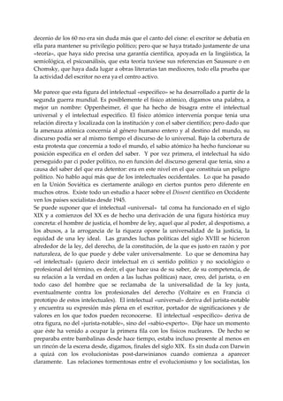 decenio de los 60 no era sin duda más que el canto del cisne: el escritor se debatía en 
ella para mantener su privilegio político; pero que se haya tratado justamente de una 
«teoría»,  que  haya  sido  precisa  una  garantía  científica,  apoyada  en  la  lingüística,  la 
semiológica, el psicoanálisis, que esta teoría tuviese sus referencias en Saussure o en 
Chomsky, que haya dada lugar a obras literarias tan mediocres, todo ella prueba que 
la actividad del escritor no era ya el centro activo. 
 
Me parece que esta figura del intelectual «especifico» se ha desarrollado a partir de la 
segunda guerra mundial. Es posiblemente el físico atómico, digamos una palabra, a 
mejor  un  nombre:  Oppenheimer,  él  que  ha  hecho  de  bisagra  entre  el  intelectual 
universal  y  el  intelectual  especifico.  El  físico  atómico  intervenía  porque  tenia  una 
relación directa y localizada con la institución y con el saber científico; pero dado que 
la  amenaza atómica concernía  al  género humano entero y al destino  del mundo,  su 
discurso podía ser al mismo tiempo el discurso de lo universal. Bajo la cobertura de 
esta protesta que concernía a todo el mundo, el sabio atómico ha hecho funcionar su 
posición  especifica  en  el  orden  del  saber.    Y  por  vez  primera,  el  intelectual  ha  sido 
perseguido par ci poder político, no en función del discurso general que tenia, sino a 
causa del saber del que era detentor: era en este nivel en el que constituía un peligro 
político. No hablo aquí más que de los intelectuales occidentales.  Lo que ha pasado 
en  la  Unión  Soviética  es  ciertamente  análogo  en  ciertos  puntos  pero  diferente  en 
muchos otros.  Existe todo un estudio a hacer sobre el Dissent científico en Occidente 
ven los países socialistas desde 1945. 
Se puede suponer que el intelectual «universal»  tal coma ha funcionado en el siglo 
XIX  y  a  comienzos  del  XX  es  de  hecho  una  derivación  de  una  figura  histórica  muy 
concreta: el hombre de justicia, el hombre de ley, aquel que al poder, al despotismo, a 
los  abusos,  a  la  arrogancia  de  la  riqueza  opone  la  universalidad  de  la  justicia,  la 
equidad  de  una  ley  ideal.    Las  grandes  luchas  políticas  del  siglo  XVIII  se  hicieron 
alrededor de la ley, del derecho, de la constitución, de la que es justo en razón y por 
naturaleza, de lo que puede y debe valer universalmente.  Lo que se denomina hay 
«el  intelectual»  (quiero  decir  intelectual  en  ci  sentido  político  y  no  sociológico  o 
profesional del término, es decir, el que hace usa de su saber, de su competencia, de 
su  relación  a  la  verdad  en  orden  a  las  luchas  políticas)  nace,  creo,  del  jurista,  o  en 
todo  caso  del  hombre  que  se  reclamaba  de  la  universalidad  de  la  ley  justa, 
eventualmente  contra  los  profesionales  del  derecho  (Voltaire  es  en  Francia  ci 
prototipo de estos intelectuales).  El intelectual «universal» deriva del jurista‐notable 
y  encuentra  su  expresión  más  plena  en  el  escritor,  portador  de  significaciones  y  de 
valores  en  los  que  todos  pueden  reconocerse.    El  intelectual  «específico»  deriva  de 
otra figura, no del «jurista‐notable», sino del «sabio‐experto».  Dije hace un momento 
que  éste  ha  venido  a  ocupar  la  primera  fila  con  los  físicos  nucleares.    De  hecho  se 
preparaba entre bambalinas desde hace tiempo, estaba incluso presente al menos en 
un rincón de la escena desde, digamos, finales del siglo XIX.  Es sin duda con Darwin 
a  quizá  con  los  evolucionistas  post‐darwinianos  cuando  comienza  a  aparecer 
claramente.    Las  relaciones  tormentosas  entre  el  evolucionismo  y  los  socialistas,  los 
 