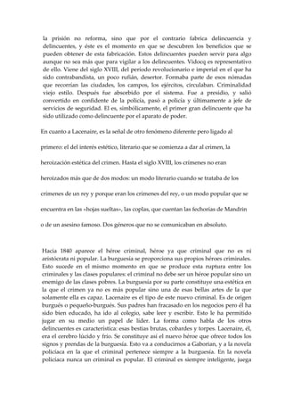 la  prisión  no  reforma,  sino  que  por  el  contrario  fabrica  delincuencia  y 
    delincuentes,  y  éste  es  el  momento  en  que  se  descubren  los  beneficios  que  se 
    pueden  obtener  de  esta  fabricación.  Estos  delincuentes  pueden  servir  para  algo 
    aunque no sea más que para vigilar a los delincuentes. Vidocq es representativo 
    de ello. Viene del siglo XVIII, del período revolucionario e imperial en el que ha 
    sido  contrabandista,  un  poco  rufián,  desertor.  Formaba  parte  de  esos  nómadas 
    que  recorrían  las  ciudades,  los  campos,  los  ejércitos,  circulaban.  Criminalidad 
    viejo  estilo.  Después  fue  absorbido  por  el  sistema.  Fue  a  presidio,  y  salió 
    convertido  en  confidente  de  la  policía,  pasó  a  policía  y  últimamente  a  jefe  de 
    servicios de seguridad. El es, simbólicamente, el primer gran delincuente que ha 
    sido utilizado como delincuente por el aparato de poder. 
 
    En cuanto a Lacenaire, es la señal de otro fenómeno diferente pero ligado al 

    primero: el del interés estético, literario que se comienza a dar al crimen, la 

    heroización estética del crimen. Hasta el siglo XVIII, los crímenes no eran 

    heroizados más que de dos modos: un modo literario cuando se trataba de los 

    crímenes de un rey y porque eran los crímenes del rey, o un modo popular que se 

    encuentra en las «hojas sueltas», las coplas, que cuentan las fechorías de Mandrin 

    o de un asesino famoso. Dos géneros que no se comunicaban en absoluto. 


 
    Hacia  1840  aparece  el  héroe  criminal,  héroe  ya  que  criminal  que  no  es  ni 
    aristócrata ni popular. La burguesía se proporciona sus propios héroes criminales. 
    Esto  sucede  en  el  mismo  momento  en  que  se  produce  esta  ruptura  entre  los 
    criminales y las clases populares: el criminal no debe ser un héroe popular sino un 
    enemigo de las clases pobres. La burguesía por su parte constituye una estética en 
    la  que  el  crimen  ya  no  es  más  popular  sino  una  de  esas  bellas  artes  de  la  que 
    solamente ella es capaz. Lacenaire es el tipo de este nuevo criminal. Es de origen 
    burgués o pequeño‐burgués. Sus padres han fracasado en los negocios pero él ha 
    sido  bien  educado,  ha  ido  al  colegio,  sabe  leer  y  escribir.  Esto  le  ha  permitido 
    jugar  en  su  medio  un  papel  de  líder.  La  forma  como  habla  de  los  otros 
    delincuentes es característica: esas bestias brutas, cobardes y torpes. Lacenaire, él, 
    era el cerebro lúcido y frío. Se constituye así el nuevo héroe que ofrece todos los 
    signos y prendas de la burguesía. Esto va a conducirnos a Gaborian, y a la novela 
    policíaca  en  la  que  el  criminal  pertenece  siempre  a  la  burguesía.  En  la  novela 
    policíaca  nunca  un  criminal  es  popular.  El  criminal  es  siempre  inteligente,  juega 
 