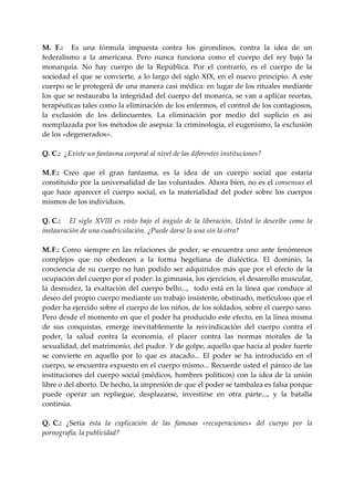 M.  F.:    Es  una  fórmula  impuesta  contra  los  girondinos,  contra  la  idea  de  un 
federalismo  a  la  americana.  Pero  nunca  funciona  como  el  cuerpo  del  rey  bajo  la 
monarquía.  No  hay  cuerpo  de  la  República.  Por  el  contrario,  es  el  cuerpo  de  la 
sociedad  el  que  se  convierte,  a  lo  largo  del  siglo  XIX,  en  el  nuevo  principio.  A  este 
cuerpo se le protegerá de una manera casi médica: en lugar de los rituales mediante 
los que se restauraba la integridad del cuerpo del monarca, se van a aplicar recetas, 
terapéuticas tales como la eliminación de los enfermos, el control de los contagiosos, 
la  exclusión  de  los  delincuentes.  La  eliminación  por  medio  del  suplicio  es  así 
reemplazada por los métodos de asepsia: la criminología, el eugenismo, la exclusión 
de los «degenerados». 
 
Q. C.:  ¿Existe un fantasma corporal al nivel de las diferentes instituciones? 
 
M. F.:  Creo  que  el  gran  fantasma,  es  la  idea  de  un  cuerpo  social  que  estaría 
constituido por la universalidad de las voluntades. Ahora bien, no es el consensus el 
que  hace  aparecer  el  cuerpo  social,  es  la  materialidad  del  poder  sobre  los  cuerpos 
mismos de los individuos. 
 
Q. C.:      El  siglo  XVIII  es  visto  bajo  el  ángulo  de  la  liberación.  Usted  lo  describe  como  la 
instauración de una cuadriculación. ¿Puede darse la una sin la otra? 
 
M. F.:  Como  siempre  en  las  relaciones  de  poder,  se  encuentra  uno  ante  fenómenos 
complejos  que  no  obedecen  a  la  forma  hegeliana  de  dialéctica.  El  dominio,  la 
conciencia  de  su  cuerpo  no  han  podido  ser  adquiridos  más  que  por  el  efecto  de  la 
ocupación del cuerpo por el poder: la gimnasia, los ejercicios, el desarrollo muscular, 
la  desnudez,  la  exaltación  del  cuerpo  bello...,    todo  está  en  la  línea  que  conduce  al 
deseo del propio cuerpo mediante un trabajo insistente, obstinado, meticuloso que el 
poder ha ejercido sobre el cuerpo de los niños, de los soldados, sobre el cuerpo sano. 
Pero desde el momento en que el poder ha producido este efecto, en la línea misma 
de  sus  conquistas,  emerge  inevitablemente  la  reivindicación  del  cuerpo  contra  el 
poder,  la  salud  contra  la  economía,  el  placer  contra  las  normas  morales  de  la 
sexualidad, del matrimonio, del pudor. Y de golpe, aquello que hacía al poder fuerte 
se  convierte  en  aquello  por  lo  que  es  atacado...  El  poder  se  ha  introducido  en  el 
cuerpo, se encuentra expuesto en el cuerpo mismo... Recuerde usted el pánico de las 
instituciones  del  cuerpo  social  (médicos,  hombres  políticos)  con  la  idea  de  la  unión 
libre o del aborto. De hecho, la impresión de que el poder se tambalea es falsa porque 
puede  operar  un  repliegue,  desplazarse,  investirse  en  otra  parte...,  y  la  batalla 
continúa. 
 
Q. C.:  ¿Sería  ésta  la  explicación  de  las  famosas  «recuperaciones»  del  cuerpo  por  la 
pornografía, la publicidad? 
      
 