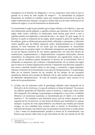 emergencia  en  el  derecho  de  obligación;  y  en  sus  comienzos  como  todo  lo  que  es 
grande  en  la  tierra  ha  sido  regado  de  sangre» 35 .    La  humanidad  no  progresa 
lentamente,  de  combate  en  combate,  hasta  una  reciprocidad  universal  en  la  que  las 
reglas sustituirán para siempre a la guerra; instala cada una de estas violencias en un 
sistema de reglas y va así de dominación en dominación. 
 
Y es justamente la regla la que permite que se haga violencia a la violencia, y que una 
otra dominación  pueda plegarse a aquellos mismos que dominan.  En si mismas  las 
reglas  están  vacías,  violentas,  no  finalizadas;  están  hechas  para  servir  a  esto  o 
aquello; pueden ser empleadas a voluntad de este o  de  aquel.  El  gran  juego  de  la 
historia, es quién se amparará de las reglas, quién ocupará la plaza de aquellos que 
las utilizan, quién se disfrazará para pervertirlas, utilizarlas a contrapelo, y utilizarlas 
contra  aquellos  que  las  habían  impuesto;  quién,  introduciéndose  en  el  complejo 
aparato,  lo  hará  funcionar  de  tal  modo  que  los  dominadores  se  encontrarán 
dominados por sus propias reglas. Las diferentes emergencias que pueden percibirse 
no  son  las  figuras  sucesivas  de  una  misma  significación;  son  más  bien  efectos  de 
sustituciones,  emplazamientos  y  desplazamientos,  conquistas  disfrazadas,  desvíos 
sistemáticos.  Si  interpretar  fuese  adatar  lentamente  una  significación  oculta  en  el 
origen,  sólo  la  metafísica  podría  interpretar  el  devenir  de  la  humanidad.  Pero  si 
interpretar  es  ampararse,  por  violencia  o  subrepticiamente,  de  un  sistema  de  reglas 
que no tiene en sí mismo significación esencial, e imponerle una dirección, plegarlo a 
una  nueva  voluntad,  hacerlo  entrar  en  otro  juego,  y  someterlo  a  reglas  segundas, 
entonces el devenir de la humanidad es una serie de interpretaciones. Y la genealogía 
debe  ser  su  historia:  historia  de  las  morales,  de  los  ideales,  de  los  conceptos 
metafísicos, historia del concepto de libertad o de la vida ascética como emergencia 
de  diferentes  interpretaciones.    Se  trata  de  hacerlos  aparecer  como  sucesos  en  el 
teatro de los procedimientos. 
 
5. ¿Cuáles  son  las  relaciones  entre  la  genealogía  definida  como  búsqueda  de  la 
    Herkunft y de la Entstehung y lo que de ordinario se llama la historia?  Se conocen 
    los  célebres  apóstrofes  de  Nietzsche  contra  la  historia,  y  habrá  que  volver  sobre 
    ello enseguida. Sin embargo, la genealogía es designada a veces como «wirkliche 
    Historie»;  en  numerosas  ocasiones,  es  caracterizada  por  el  «Sprit»  o  el  «sentido 
    histórico» 36 .    En  realidad  lo  que  Nietzsche  nunca  cesó  de  criticar  después  de  la 
    segunda de las intempestivas, es esta forma de historia que reintroduce (y supone 
    siempre)  el punto de vista supra‐histórico: una historia que tendría por función 
    recoger,  en  una  totalidad  bien  cerrada  sobre  sí  misma,  la  diversidad  al  fin 
    reducida del tiempo; una historia que nos permitiría reconocernos en todas partes 
    y  dar  a  todos  los  desplazamientos  pasados  la  forma  de  la  reconciliación;  una 
    historia  que  lanzará  sobre  todo  lo  que  está  detrás  de  ella  una  mirada  de  fin  del 


35
     Genealogía II, 6.
36
     Genealogía, prólogo, S 7 y 1,2; y Más allá... S 224.
 