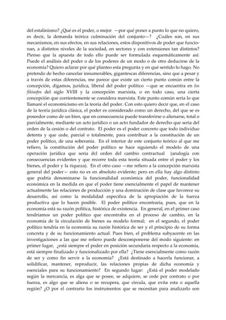 del estalinismo? ¿Qué es el poder, o mejor  —por qué poner a punto lo que no quiero, 
es  decir,  la  demanda  teórica  culminación  del  conjunto—?    ¿Cuáles  son,  en  sus 
mecanismos, en sus efectos, en sus relaciones, estos dispositivos de poder que funcio‐
nan,  a  distintos  niveles  de  la  sociedad,  en  sectores  y  con  extensiones  tan  distintos? 
Pienso  que  la  apuesta  de  todo  ello  puede  ser  formulada  esquemáticamente  así:  
Puede  el  análisis  del  poder  o  de  los  poderes  de  un  modo  o  de  otro  deducirse  de  la 
economía? Quiero aclarar por qué planteo esta pregunta y en qué sentido lo hago. No 
pretendo de hecho cancelar innumerables, gigantescas diferencias, sino que a pesar y 
a  través  de  estas  diferencias,  me  parece  que  existe  un  cierto  punto  común  entre  la 
concepción,  digamos,  jurídica,  liberal  del  poder  político  —que  se  encuentra  en  los 
filósofos  del  siglo  XVIII  y  la  concepción  marxista,  o  en  todo  caso,  una  cierta 
concepción que corrientemente se considera marxista. Este punto común seria lo que 
llamaré el economicismo en la teoría del poder. Con esto quiero decir que, en el caso 
de la teoría jurídica clásica, el poder es considerado como un derecho, del que se es 
poseedor como de un bien, que en consecuencia puede transferirse o alienarse, total o 
parcialmente, mediante un acto jurídico o un acto fundador de derecho que seria del 
orden de la cesión o del contrato.  El poder es el poder concreto que todo individuo 
detenta  y  que  cede,  parcial  o  totalmente,  para  contribuir  a  la  constitución  de  un 
poder  político,  de  una  soberanía.    En  el  interior  de  este  conjunto  teórico  al  que  me 
refiero,  la  constitución  del  poder  político  se  hace  siguiendo  el  modelo  de  una 
operación  jurídica  que  seria  dcl  orden  del  cambio  contractual    (analogía  con 
consecuencias  evidentes  y  que  recorre  toda  esta  teoría  situada  entre  el  poder  y  los 
bienes, el poder y la riqueza).  En el otro caso —me refiero a la concepción marxista 
general  del  poder—  esto  no  es  en  absoluto  evidente;  pero  en  ella  hay  algo  distinto 
que  podría  denominarse  la  funcionalidad  económica  del  poder,  funcionalidad 
económica  en  la  medida  en  que  el  poder  tiene  esencialmente  el  papel  de  mantener 
actualmente las relaciones de producción y una dominación de clase que favorece su 
desarrollo,  así  como  la  modalidad  especifica  de  la  apropiación  de  la  fuerza 
productiva  que  lo  hacen  posible.    El  poder  político  encontraría,  pues,  que  en  la 
economía está su razón política, histórica de existencia.  En general, en el primer caso 
tendríamos  un  poder  político  que  encontraba  en  el  proceso  de  cambio,  en  la 
economía  de  la  circulación  de  bienes  su  modelo  formal;    en  el  segundo,  el  poder 
político  tendría  en  la  economía  su  razón  histórica  de  ser  y  el  principio  de  su  forma 
concreta  y  de  su  funcionamiento  actual.  Pues  bien,  el  problema  subyacente  en  las 
investigaciones  a  las  que  me  refiero  puede  descomponerse  del  modo  siguiente:  en 
primer lugar,  ¿está siempre el poder en posición secundaria respecto a la economía, 
está siempre finalizado y funcionalizado por ella?  ¿Tiene esencialmente como razón 
de  ser  y  como  fin  servir  a  la  economía?    ¿Está  destinado  a  hacerla  funcionar,  a 
solidificar,  mantener,  reproducir,  las  relaciones  propias  de  dicha  economía  y 
esenciales  para  su  funcionamiento?    En  segundo  lugar:    ¿Está  el  poder  modelado 
según  la  mercancía,  es  alga  que  se  posee,  se  adquiere,  se  cede  por  contrato  o  por 
fuerza,  es  algo  que  se  aliena  o  se  recupera,  que  circula,  que  evita  esta  o  aquella 
región?  ¿O  por  el  contrario  los  instrumentos  que  se  necesitan  para  analizarlo  son 
 