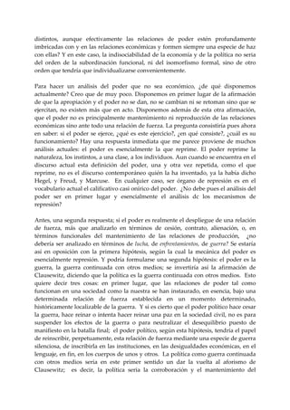 distintos,  aunque  efectivamente  las  relaciones  de  poder  estén  profundamente 
imbricadas con y en las relaciones económicas y formen siempre una especie de haz 
con ellas? Y en este caso, la indisociabilidad de la economía y de la política no seria 
del  orden  de  la  subordinación  funcional,  ni  del  isomorfismo  formal,  sino  de  otro 
orden que tendría que individualizarse convenientemente. 
 
Para  hacer  un  análisis  del  poder  que  no  sea  económico,  ¿de  qué  disponemos 
actualmente? Creo que de muy poco. Disponemos en primer lugar de la afirmación 
de que la apropiación y el poder no se dan, no se cambian ni se retoman sino que se 
ejercitan,  no  existen  más  que  en  acto.  Disponemos  además  de  esta  otra  afirmación, 
que el poder no es principalmente mantenimiento ni reproducción de las relaciones 
económicas sino ante todo una relación de fuerza. La pregunta consistiría pues ahora 
en  saber:  si  el  poder  se  ejerce,  ¿qué  es  este  ejercicio?,  ¿en  qué  consiste?,  ¿cuál  es  su 
funcionamiento?  Hay  una  respuesta  inmediata  que  me  parece  proviene  de  muchos 
análisis  actuales:  el  poder  es  esencialmente  la  que  reprime.  El  poder  reprime  la 
naturaleza, los instintos, a una clase, a los individuos. Aun cuando se encuentra en el 
discurso  actual  esta  definición  del  poder,  una  y  otra  vez  repetida,  como  el  que 
reprime,  no  es  el  discurso  contemporáneo  quién  la  ha  inventado,  ya  la  había  dicho 
Hegel,  y  Freud,  y  Marcuse.    En  cualquier  caso,  ser  órgano  de  represión  es  en  el 
vocabulario actual el calificativo casi onírico del poder.  ¿No debe pues el análisis del 
poder  ser  en  primer  lugar  y  esencialmente  el  análisis  dc  los  mecanismos  de 
represión? 
 
Antes, una segunda respuesta; si el poder es realmente el despliegue de una relación 
de  fuerza,  más  que  analizarlo  en  términos  de  cesión,  contrato,  alienación,  o,  en 
términos  funcionales  del  mantenimiento  de  las  relaciones  de  producción,    ¿no 
debería  ser  analizado  en  términos  de  lucha,  de  enfrentamientos,  de  guerra?  Se  estaría 
así  en  oposición  con  la  primera  hipótesis,  según  la  cual  la  mecánica  del  poder  es 
esencialmente  represión.  Y  podría  formularse  una  segunda  hipótesis:  el  poder  es  la 
guerra,  la  guerra  continuada  con  otros  medios;  se  invertiría  así  la  afirmación  de 
Clausewitz, diciendo que la política es la guerra continuada con otros medios.  Esto 
quiere  decir  tres  cosas:  en  primer  lugar,  que  las  relaciones  de  poder  tal  como 
funcionan  en una sociedad como  la  nuestra se han instaurado,  en esencia,  bajo una 
determinada  relación  de  fuerza  establecida  en  un  momento  determinado, 
históricamente localizable de la guerra.  Y si es cierto que el poder político hace cesar 
la guerra, hace reinar o intenta hacer reinar una paz en la sociedad civil, no es para 
suspender  los  efectos  de  la  guerra  o  para  neutralizar  el  desequilibrio  puesto  de 
manifiesto en la batalla final;  el poder político, según esta hipótesis, tendría el papel 
de reinscribir, perpetuamente, esta relación de fuerza mediante una especie de guerra 
silenciosa, de inscribirla en las instituciones, en las desigualdades económicas, en el 
lenguaje, en fin, en los cuerpos de unos y otros.  La política como guerra continuada 
con  otros  medios  seria  en  este  primer  sentido  un  dar  la  vuelta  al  aforismo  de 
Clausewitz;    es  decir,  la  política  seria  la  corroboración  y  el  mantenimiento  del 
 