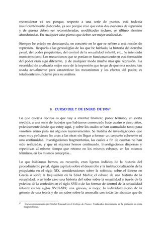 reconsiderar  va  sea  porque,  respecto  a  una  serie  de  puntos,  está  todavía 
insuficientemente elaborado, ya sea porque creo que estas dos nociones de represión 
y  de  guerra  deben  ser  reconsideradas,  modificadas  incluso,  en  último  término 
abandonadas. En cualquier caso pienso que deben ser mejor analizadas. 
 
Siempre  he  estado  en  desacuerdo,  en  concreto  en  lo  que  se  refiere  a  esta  noción  de 
represión.  Respecto a las genealogías de las que he hablado, la historia del derecho 
penal, del poder psiquiátrico, del control de la sexualidad infantil, etc., he intentado 
mostraros como Los mecanismos que se ponían en funcionamiento en esta formación 
dcl  poder  eran  algo  diferente,    y  de  cualquier  modo  mucho  más  que  represión.    La 
necesidad de analizarla mejor nace de la impresión que tengo de que esta noción, tan 
usada  actualmente  para  caracterizar  los  mecanismos  y  los  efectos  del  poder,  es 
totalmente insuficiente para su análisis. 
 
 
 
 
 
 
 
                         8.   CURSO DEL 7  DE ENERO  DE 1976 67
 
Lo  que  querría  deciros  es  que  voy  a  intentar  finalizar,  poner  término,  en  cierta 
medida, a una serie de trabajos que habíamos comenzado hace cuatro o cinco años, 
prácticamente desde que estoy aquí, y sobre los cuales se han acumulado tanto para 
vosotros  como  para  mi  algunos  inconvenientes.  Se  trataba  de  investigaciones  que 
eran muy próximas las unas a las otras sin llegar a formar un conjunto coherente ni 
una  continuidad.  Investigaciones  fragmentarias,  las  cuales  a  fin  de  cuentas  no  han 
sido  realizadas,  y  que  ni  siquiera  hemos  continuado.  Investigaciones  dispersas  y 
repetitivas  al  mismo  tiempo  que  retomo  en  los  mismos  esbozos,  en  los  mismos 
términos, en los mismos conceptos... 
 
Lo  que  habíamos  hemos,  os  recuerdo,  eran  ligeros  indicios  de  la  historia  del 
procedimiento penal, algún capitulo sobre el desarrollo y la institucionalización de la 
psiquiatría  en  el  siglo  XIX,  consideraciones  sobre  la  sofística,  sobre  el  dinero  en 
Grecia  o  sobre  la  Inquisición  en  la  Edad  Media;  el  esbozo  de  una  historia  de  la 
sexualidad,  o  en  todo  caso  una  historia  del  saber  sobre  la  sexualidad  a  través  de  la 
práctica de la confesión en el siglo XVII o de las formas de control de la sexualidad 
infantil  en  los  siglos  XVIII‐XIX;  una  génesis,  o  mejor,  la  individualización  dc  la 
génesis de una teoría y de un saber sobre la anomalía con todas las técnicas que de 


67
      Cursos pronunciados por Michel Foucault en el College de France. Traducidos directamente de la grabación en cinta
     magnetofónica.
 