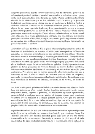 conjunto  que  hubiese  podido  servir  y  serviría  todavía  de  referencia:    pienso  en  la 
referencia  originaria  al  análisis  existencial,  o  en  aquellas  actuales  insertadas,    grosso 
modo,  en  el  marxismo,  tales  como  la  teoría  de  Reich.    Pienso  también  en  la  extraña 
eficacia  de  las  conexiones  que  se  han  rebelado  contra  la  moral  y  la  jerarquía 
tradicional, conexiones que se referían solo de un modo vago y distante a Reich o a 
Marcuse.  Pienso  en  la  eficacia  de  las  conexiones  contra  el  aparato  judicial  y  penal, 
alguna  de  las  cuales  conectaba  desde  muy  lejos  con  esta  noción  general  y  por  otra 
parte  bastante  problemática  de  justicia  de  clase;    otras  se  referían  de  modo  apenas 
precisado a una temática anárquica. Pienso además en la eficacia de un libro como el 
Anti‐Edipo, que no se refería prácticamente a ninguna otra cosa más que a su misma 
prodigiosa inventiva teórica; libro, o mejor, cosa, suceso que ha logrado enronquecer 
en su práctica más cotidiana el mismo ininterrumpido murmullo que hace mucho ha 
pasado del diván a la poltrona. 
 
Ahora bien, diré que desde hace diez o quince años emerge la proliferante critica de 
las cosas, las instituciones; las prácticas y los discursos: una especie de enfriamiento 
general de los cimientos, especialmente los más familiares, los más sólidos y los más 
cercanos a nosotros, a nuestro cuerpo, a nuestros gestos cotidianos.  Pero junto a este 
enfriamiento y a esta asombrosa eficacia de la critica discontinua, concreta y local, se 
descubre en realidad algo que no estaba previsto al principio y que podría llamarse el 
efecto inhibitorio propio de las teorías totalitarias, globales. No digo que estas teorías 
globales  no  hayan  procurado  ni  procuren  todavía,  de  manera  bastante  constante, 
instrumentos  utilizables  localmente:  el  marxismo  y  el  psicoanálisis  están  ahí  para 
confirmarlo.  Pero  pienso  que  no  habrían  procurado  tales  instrumentos  más  que  a 
condición  de  que  la  unidad  teórica  del  discurso  quedase  como  en  suspenso, 
cercenada, hecha pedazos, trastocada, ridiculizada, teatralizada...  En cualquier caso, 
toda  renovación  en  términos  de  totalidad,  ha  tenido,  en  la  practica,  un  efecto  de 
freno. 
 
Así pues, primer punto, primera característica de estas cosas que han sucedido desde 
hace  una  quincena  de  años:    carácter  local  de  la  critica,  que  no  quiere  decir,  pienso, 
empirismo  obtuso,  ingenuo  o  primitivo,  ni  eclecticismo  equivoco,  oportunismo, 
permeabilidad  a  cualquier  empresa  teórica;  ni  tampoco  quiere  decir  ascetismo 
voluntario  que  se  reduciría  a  la  mayor  pobreza  posible.  Creo  que  este  carácter 
esencialmente  local  de  la  critica  indica,  en  realidad,  algo  que  seria  una  especie  de 
producción  teórica  autónoma,  no  centralizada,  que  no  necesita,  para  afirmar  su 
propia validez, del beneplácito de un sistema de normas comunes. 
 
Segunda  característica  de  esto  que  viene  sucediendo  desde  hace  algún  tiempo:  esta 
critica  local  se  ha  realizado,  me  parece,  a  través  de  lo  que  podríamos  llamar  los 
«retornos  del  saber».  Por  retornos  del  saber  quiero  decir  estos  en  este  año  apenas 
transcurrido  se  ha  encontrado  con  frecuencia,  al  menos  a  un  nivel  superficial,  toda 
una temática del tipo:  no el saber sino la vida, no el conocimiento sino la realidad, no 
 