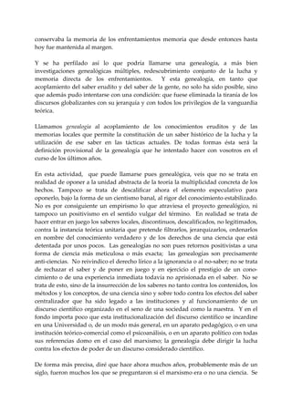 conservaba  la  memoria  de  los  enfrentamientos  memoria  que  desde  entonces  hasta 
hoy fue mantenida al margen. 
 
Y  se  ha  perfilado  así  lo  que  podría  llamarse  una  genealogía,  a  más  bien 
investigaciones  genealógicas  múltiples,  redescubrimiento  conjunto  de  la  lucha  y 
memoria  directa  de  los  enfrentamientos.    Y  esta  genealogía,  en  tanto  que 
acoplamiento del saber erudito y del saber de la gente, no solo ha sido posible, sino 
que además pudo intentarse con una condición: que fuese eliminada la tiranía de los 
discursos globalizantes con su jerarquía y con todos los privilegios de la vanguardia 
teórica. 
 
Llamamos  genealogía  al  acoplamiento  de  los  conocimientos  eruditos  y  de  las 
memorias  locales  que  permite  la  constitución  de  un  saber  histórico  de  la  lucha  y  la 
utilización  de  ese  saber  en  las  tácticas  actuales.  De  todas  formas  ésta  será  la 
definición  provisional  de  la  genealogía  que  he  intentado  hacer  con  vosotros  en  el 
curso de los últimos años. 
 
En  esta  actividad,    que  puede  llamarse  pues  genealógica,  veis  que  no  se  trata  en 
realidad de oponer a la unidad abstracta de la teoría la multiplicidad concreta de los 
hechos.  Tampoco  se  trata  de  descalificar  ahora  el  elemento  especulativo  para 
oponerlo, bajo la forma de un cientismo banal, al rigor del conocimiento estabilizado. 
No  es  por  consiguiente  un  empirismo  lo  que  atraviesa  el  proyecto  genealógico,  ni 
tampoco  un  positivismo  en  el  sentido  vulgar  del  término.    En  realidad  se  trata  de 
hacer entrar en juego los saberes locales, discontinuos, descalificados, no legitimados, 
contra la instancia teórica unitaria que pretende filtrarlos, jerarquizarlos, ordenarlos 
en  nombre  del  conocimiento  verdadero  y  de  los  derechos  de  una  ciencia  que  está 
detentada  por unos pocos.  Las genealogías no son  pues retornos positivistas a una 
forma  de  ciencia  más  meticulosa  o  más  exacta;    las  genealogías  son  precisamente 
anti‐ciencias.  No reivindico el derecho lírico a la ignorancia o al no‐saber; no se trata 
de  rechazar  el  saber  y  de  poner  en  juego  y  en  ejercicio  el  prestigio  de  un  cono‐
cimiento o de una experiencia inmediata todavía no aprisionada en el saber.  No se 
trata de esto, sino de la insurrección de los saberes no tanto contra los contenidos, los 
métodos y los conceptos, de una ciencia sino y sobre todo contra los efectos del saber 
centralizador  que  ha  sido  legado  a  las  instituciones  y  al  funcionamiento  de  un 
discurso científico  organizado en  el seno de una  sociedad como la nuestra.  Y en  el 
fondo importa poco que esta institucionalización del discurso científico se incardine 
en una Universidad o, de un modo más general, en un aparato pedagógico, o en una 
institución teórico‐comercial como el psicoanálisis, o en un aparato político con todas 
sus  referencias  domo  en  el  caso  del  marxismo;  la  genealogía  debe  dirigir  la  lucha 
contra los efectos de poder de un discurso considerado científico. 
 
De forma más precisa, diré que hace ahora muchos años, probablemente más de un 
siglo, fueron muchos los que se preguntaron si el marxismo era o no una ciencia.  Se 
 