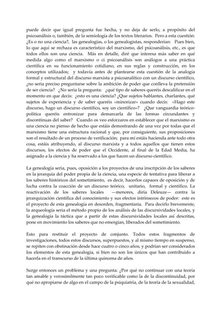 puede  decir  que  igual  pregunta  fue  hecha,  y  no  deja  de  serlo,  a  propósito  del 
psicoanálisis o, también, de la semiología de los textos literarios.  Pero a esta cuestión:  
¿Es o no una ciencia?,  las genealogías, o los genealogistas, responderían:   Pues bien, 
lo  que  aquí  se  rechaza  es  característico  del  marxismo,  del  psicoanálisis,  etc.,  es  que 
todos  ellos  son  una  ciencia.    Más  en  detalle,  diré  que  interesa  más  saber  en  qué 
medida  algo  como  el  marxismo  o  ci  psicoanálisis  son  análogos  a  una  práctica 
científica  en  su  funcionamiento  cotidiano,  en  sus  reglas  y  construcción,  en  los 
conceptos  utilizados;    y  todavía  antes  de  plantearse  esta  cuestión  de  la  analogía 
formal y estructural del discurso marxista a psicoanalítico con un discurso científico,  
¿no seria preciso preguntarse sobre la ambición de poder que conlleva la pretensión 
de ser ciencia?   ¿No seria la pregunta:   ¿qué tipo de saberes queréis descalificar en el 
momento en que decís:  ¿esto es una ciencia? ¿Que sujetos hablantes, charlantes, qué 
sujetos  de  experiencia  y  de  saber  queréis  «minorizar»  cuando  decís:    «Hago  este 
discurso, hago un discurso científico, soy un científico»?   ¿Que vanguardia teórico‐
política  queréis  entronizar  para  demarcarla  de  las  formas  circundantes  y 
discontinuas del saber?   Cuando os veo esforzaros en establecer que el marxismo es 
una ciencia no pienso de hecho que estáis demostrando de una vez por todas que el 
marxismo  tiene  una  estructura  racional  y  que,  por  consiguiente,  sus  proposiciones 
son el resultado de un proceso de verificación;  para mí estáis hacienda ante todo otra 
cosa,  estáis  atribuyendo,  al  discurso  marxista  y  a  todos  aquellos  que  tienen  estos 
discursos,  los  efectos  de  poder  que  el  Occidente,  al  final  de  la  Edad  Media,  ha 
asignado a la ciencia y ha reservado a los que hacen un discurso científico. 
 
La genealogía seria, pues, oposición a los proyectos de una inscripción de los saberes 
en la jerarquía del poder propia de la ciencia, una especie de tentativa para liberar a 
los saberes históricos del sometimiento,  es decir, hacerlos capaces de oposición y de 
lucha  contra  la  coacción  de  un  discurso  teórico,    unitario,    formal  y  científico.  La 
reactivación  de  los  saberes  locales    —menores,  diría  Deleuze—  contra  la 
jerarquización científica del conocimiento y sus efectos intrínsecos de poder:  este es 
el proyecto de esta genealogía en desorden, fragmentaria.  Para decirlo brevemente, 
la arqueología seria el método propio de los análisis de las discursividades locales, y 
la  genealogía  la  táctica  que  a  partir  de  estas  discursividades  locales  así  descritas, 
pone en movimiento los saberes que no emergían, liberados del sometimiento. 
 
Esto  para  restituir  el  proyecto  de  conjunto.  Todos  estos  fragmentos  de 
investigaciones, todos estos discursos, superpuestos, y al mismo tiempo en suspenso, 
se repiten con obstinación desde hace cuatro o cinco años, y podrían ser considerados 
los  elementos  de  esta  genealogía,  si  bien  no  son  los  únicos  que  han  contribuido  a 
hacerla en el transcurso de la última quincena de años. 
 
Surge  entonces  un  problema  y  una  pregunta:  ¿Por  qué  no  continuar  con  una  teoría 
tan amable y verosímilmente tan poco verificable como la de la discontinuidad, por 
qué no apropiarse de algo en el campo de la psiquiatría, de la teoría de la sexualidad, 
 