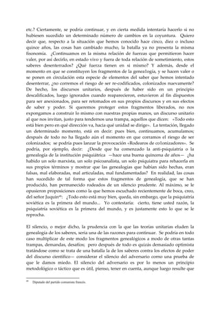 etc.?  Ciertamente,  se  podría  continuar,  y  en  cierta  medida  intentaría  hacerlo  si  no 
hubiesen  sucedido  un  determinado  número  de  cambios  en  la  coyuntura.    Quiero 
decir  que,  respecto  a  la  situación  que  hemos  conocido  hace  cinco,  diez  o  incluso 
quince  años,  las  cosas  han  cambiado  mucho,  la  batalla  ya  no  presenta  la  misma 
fisonomía.    ¿Continuamos  en  la  misma  relación  de  fuerzas  que  permitieron  hacer 
valer, por así decirlo, en estado vivo y fuera de toda relación de sometimiento, estos 
saberes  desenterrados?  ¿Qué  fuerza  tienen  en  si  mismo?  Y  además,  desde  el 
momento en que se constituyen los fragmentos de la genea1ogía, y se hacen valer o 
se  ponen  en  circulación  esta  especie  de  elementos  del  saber  que  hemos  intentado 
desenterrar,  ¿no  corremos  el  riesgo  de  ser  re‐codificados,  colonizados  nuevamente? 
De  hecho,  los  discursos  unitarios,  después  de  haber  sido  en  un  principio 
descalificados,  luego  ignorados  cuando  reaparecieron,  estuvieron  al  fin  dispuestos 
para  ser  anexionados,  para  ser retomados en sus propios discursos y en sus efectos 
de  saber  y  poder.  Si  queremos  proteger  estos  fragmentos  liberados,  no  nos 
expongamos a construir lo mismo con nuestras propias manos, un discurso unitario 
al que nos invitan, justo para tendernos una trampa, aquellos que dicen:   «Todo esto 
está bien pero en qué dirección va, hacia qué unidad se dirige».  La tentación, llegado 
un  determinado  momento,  está  en  decir:  pues  bien,  continuamos,  acumulamos;  
después  de  todo  no  ha  llegado  aún  el  momento  en  que  corramos  el  riesgo  de  ser 
colonizados;  se podría pues lanzar la provocación «Rodearos de co1onizadores».  Se 
podría,  por  ejemplo,  decir:    ¿Desde  que  ha  comenzado  la  anti‐psiquiatría  o  la 
genealogía de la institución psiquiátrica  —hace una buena quincena de años—  ¿ha 
habido un solo marxista, un solo psicoanalista, un solo psiquiatra para rehacerla en 
sus  propios  términos  y  mostrar  que  las  genealogías  que  habían  sido  hechas,  eran 
falsas,  mal elaboradas, mal  articuladas, mal fundamentadas?  En  realidad, las cosas 
han  sucedido  de  tal  forma  que  estos  fragmentos  de  genealogía,  que  se  han 
producido,  han  permanecido  rodeados  de  un  silencio  prudente.  Al  máximo,  se  le 
opusieron proposiciones como la que hemos escuchado recientemente de boca, creo, 
del señor Juquin 68 :   ¿Todo esto está muy bien, queda, sin embargo, que la psiquiatría 
soviética  es  la  primera  del  mundo...    Yo  contestaría:    cierto,  tiene  usted  razón,  la 
psiquiatría  soviética  es  la  primera  del  mundo,  y  es  justamente  esto  lo  que  se  le 
reprocha. 
 
El  silencio,  o  mejor  dicho,  la  prudencia  con  la  que  las  teorías  unitarias  eluden  la 
genealogía de los saberes, seria una de las razones para continuar.  Se podría en todo 
caso  multiplicar  de  este  modo  los  fragmentos  genealógicos  a  modo  de  otras  tantas 
trampas, demandas, desafíos;  pero después de todo es quizás demasiado optimista 
tratándose como se trata de una batalla la de los saberes contra los efectos de poder 
del  discurso  científico—  considerar  el  silencio  del  adversario  corno  una  prueba  de 
que  le  damos  miedo.  El  silencio  del  adversario  es  por  lo  menos  un  principio 
metodológico o táctico que es útil, pienso, tener en cuenta, aunque luego resulte que 

68
     Diputado del partido comunista francés.
 