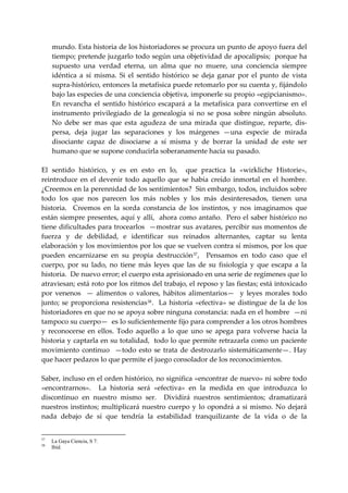 mundo. Esta historia de los historiadores se procura un punto de apoyo fuera del 
     tiempo; pretende juzgarlo todo según una objetividad de apocalipsis;  porque ha 
     supuesto  una  verdad  eterna,  un  alma  que  no  muere,  una  conciencia  siempre 
     idéntica  a  sí  misma.  Si  el  sentido  histórico  se  deja  ganar  por  el  punto  de  vista 
     supra‐histórico, entonces la metafísica puede retomarlo por su cuenta y, fijándolo 
     bajo las especies de una conciencia objetiva, imponerle su propio «egipcianismo».  
     En  revancha  el  sentido  histórico  escapará  a  la  metafísica  para  convertirse  en  el 
     instrumento  privilegiado  de  la  genealogía  si  no  se  posa  sobre  ningún  absoluto. 
     No  debe  ser  mas  que  esta  agudeza  de  una  mirada  que  distingue,  reparte,  dis‐
     persa,  deja  jugar  las  separaciones  y  los  márgenes  —una  especie  de  mirada 
     disociante  capaz  de  disociarse  a  sí  misma  y  de  borrar  la  unidad  de  este  ser 
     humano que se supone conducirla soberanamente hacia su pasado. 
 
El  sentido  histórico,  y  es  en  esto  en  lo,    que  practica  la  «wirkliche  Historie»,  
reintroduce  en  el  devenir  todo  aquello  que  se  había  creído  inmortal  en  el  hombre. 
¿Creemos en la perennidad de los sentimientos?  Sin embargo, todos, incluidos sobre 
todo  los  que  nos  parecen  los  más  nobles  y  los  más  desinteresados,  tienen  una 
historia.    Creemos  en  la  sorda  constancia  de  los  instintos,  y  nos  imaginamos  que 
están siempre presentes, aquí y allí,  ahora como antaño.  Pero el saber histórico no 
tiene dificultades para trocearlos  —mostrar sus avatares, percibir sus momentos de 
fuerza  y  de  debilidad,  e  identificar  sus  reinados  alternantes,  captar  su  lenta 
elaboración y los movimientos por los que se vuelven contra sí mismos, por los que 
pueden  encarnizarse  en  su  propia  destrucción 37 ,    Pensamos  en  todo  caso  que  el 
cuerpo,  por  su  lado,  no  tiene  más  leyes  que  las  de  su  fisiología  y  que  escapa  a  la 
historia.  De nuevo error; el cuerpo esta aprisionado en una serie de regímenes que lo 
atraviesan; está roto por los ritmos del trabajo, el reposo y las fiestas; está intoxicado 
por  venenos    —  alimentos  o  valores,  hábitos  alimentarios—    y  leyes  morales  todo 
junto;  se  proporciona  resistencias 38 .    La  historia  «efectiva»  se  distingue  de  la  de  los 
historiadores en que no se apoya sobre ninguna constancia: nada en el hombre  —ni 
tampoco su cuerpo—  es lo suficientemente fijo para comprender a los otros hombres 
y  reconocerse  en  ellos.  Todo  aquello  a  lo  que  uno  se  apega  para  volverse  hacia  la 
historia y captarla en su totalidad,  todo lo que permite retrazarla como un paciente 
movimiento  continuo    —todo  esto  se  trata  de  destrozarlo  sistemáticamente—.  Hay 
que hacer pedazos lo que permite el juego consolador de los reconocimientos. 
 
Saber, incluso en el orden histórico, no significa «encontrar de nuevo» ni sobre todo 
«encontrarnos».    La  historia  será  «efectiva»  en  la  medida  en  que  introduzca  lo 
discontinuo  en  nuestro  mismo  ser.    Dividirá  nuestros  sentimientos;  dramatizará 
nuestros  instintos;  multiplicará  nuestro  cuerpo  y  lo  opondrá  a  si  mismo.  No  dejará 
nada  debajo  de  sí  que  tendría  la  estabilidad  tranquilizante  de  la  vida  o  de  la 


37
     La Gaya Ciencia, S 7.
38
     Ibíd.
 