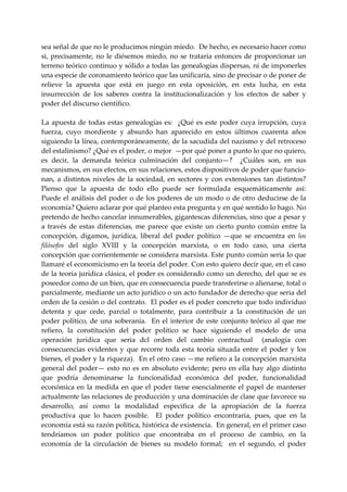 sea señal de que no le producimos ningún miedo.  De hecho, es necesario hacer como 
si,  precisamente,  no  le  diésemos  miedo,  no  se  trataría  entonces  de  proporcionar  un 
terreno teórico continuo y sólido a todas las genealogías dispersas, ni de imponerles 
una especie de coronamiento teórico que las unificaría, sino de precisar o de poner de 
relieve  la  apuesta  que  está  en  juego  en  esta  oposición,  en  esta  lucha,  en  esta 
insurrección  de  los  saberes  contra  la  institucionalización  y  los  efectos  de  saber  y 
poder del discurso científico. 
 
La  apuesta  de  todas  estas  genealogías  es:    ¿Qué  es  este  poder  cuya  irrupción,  cuya 
fuerza,  cuyo  mordiente  y  absurdo  han  aparecido  en  estos  últimos  cuarenta  años 
siguiendo la línea, contemporáneamente, de la sacudida del nazismo y del retroceso 
del estalinismo? ¿Qué es el poder, o mejor  —por qué poner a punto lo que no quiero, 
es  decir,  la  demanda  teórica  culminación  del  conjunto—?    ¿Cuáles  son,  en  sus 
mecanismos, en sus efectos, en sus relaciones, estos dispositivos de poder que funcio‐
nan,  a  distintos  niveles  de  la  sociedad,  en  sectores  y  con  extensiones  tan  distintos? 
Pienso  que  la  apuesta  de  todo  ello  puede  ser  formulada  esquemáticamente  así:  
Puede  el  análisis  del  poder  o  de  los  poderes  de  un  modo  o  de  otro  deducirse  de  la 
economía? Quiero aclarar por qué planteo esta pregunta y en qué sentido lo hago. No 
pretendo de hecho cancelar innumerables, gigantescas diferencias, sino que a pesar y 
a  través  de  estas  diferencias,  me  parece  que  existe  un  cierto  punto  común  entre  la 
concepción,  digamos,  jurídica,  liberal  del  poder  político  —que  se  encuentra  en  los 
filósofos  del  siglo  XVIII  y  la  concepción  marxista,  o  en  todo  caso,  una  cierta 
concepción que corrientemente se considera marxista. Este punto común seria lo que 
llamaré el economicismo en la teoría del poder. Con esto quiero decir que, en el caso 
de la teoría jurídica clásica, el poder es considerado como un derecho, del que se es 
poseedor como de un bien, que en consecuencia puede transferirse o alienarse, total o 
parcialmente, mediante un acto jurídico o un acto fundador de derecho que seria del 
orden de la cesión o del contrato.  El poder es el poder concreto que todo individuo 
detenta  y  que  cede,  parcial  o  totalmente,  para  contribuir  a  la  constitución  de  un 
poder  político,  de  una  soberanía.    En  el  interior  de  este  conjunto  teórico  al  que  me 
refiero,  la  constitución  del  poder  político  se  hace  siguiendo  el  modelo  de  una 
operación  jurídica  que  seria  dcl  orden  del  cambio  contractual    (analogía  con 
consecuencias  evidentes  y  que  recorre  toda  esta  teoría  situada  entre  el  poder  y  los 
bienes, el poder y la riqueza).  En el otro caso —me refiero a la concepción marxista 
general  del  poder—  esto  no  es  en  absoluto  evidente;  pero  en  ella  hay  algo  distinto 
que  podría  denominarse  la  funcionalidad  económica  del  poder,  funcionalidad 
económica  en  la  medida  en  que  el  poder  tiene  esencialmente  el  papel  de  mantener 
actualmente las relaciones de producción y una dominación de clase que favorece su 
desarrollo,  así  como  la  modalidad  especifica  de  la  apropiación  de  la  fuerza 
productiva  que  lo  hacen  posible.    El  poder  político  encontraría,  pues,  que  en  la 
economía está su razón política, histórica de existencia.  En general, en el primer caso 
tendríamos  un  poder  político  que  encontraba  en  el  proceso  de  cambio,  en  la 
economía  de  la  circulación  de  bienes  su  modelo  formal;    en  el  segundo,  el  poder 
 